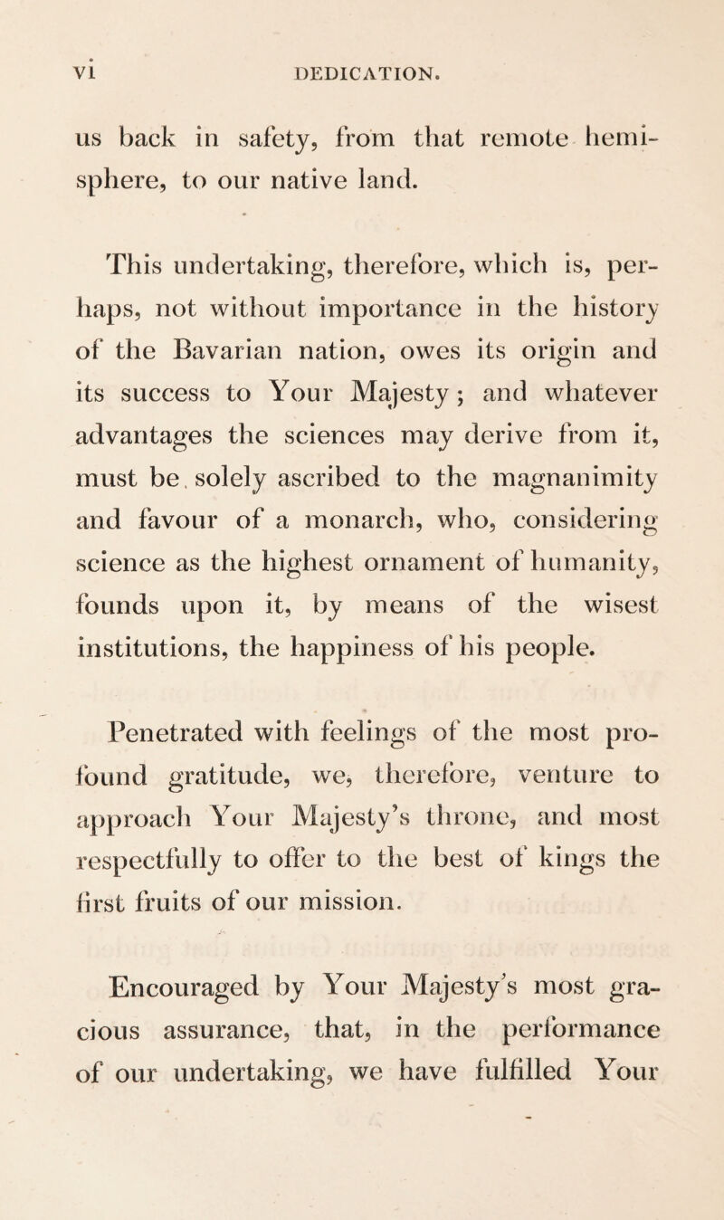 the little vessel was confided, between the two hemi¬ spheres and in the middle of the vast ocean, could not fail in the moment when the transubstantiation was announced by the sound of the drum, pro¬ foundly to affect every mind, but particularly those who then reflected on the power of Providence in na¬ ture, and on the mysterious metamorphosis of all things. The day passed over quietly with a con¬ stant S.E. wind ; even Neptune and his strange retinue were not allowed to excite a disturbance on board the ship, by the usual ceremony of bap¬ tising those who crossed the line for the first time. The night was bright and clear ; the poles of the heavens were already resting on the horizon, and the full moon hung above our heads in glorious majesty; Vega, Arcturus, Spica, Scorpio, in which Jupiter just then shone, and the feet of the Centaur, were bright in the firmament; the southern Cross had attained a perpendicular position indicating the hour of midnight, when, according to calculation we were at the place where heaven and earth were in equilibrium, and crossing the equator steered into the southern hemisphere. With what ardent hopes, with what inexpressible feelings did we enter this other half of the world, which was to present us with an abundance of new scenes and discoveries! Yes, this moment was the most solemn and sacred in our lives. In it we saw the longings of earlier years accomplished, and, with pure joy and enthusiastic foreboding, indulged in