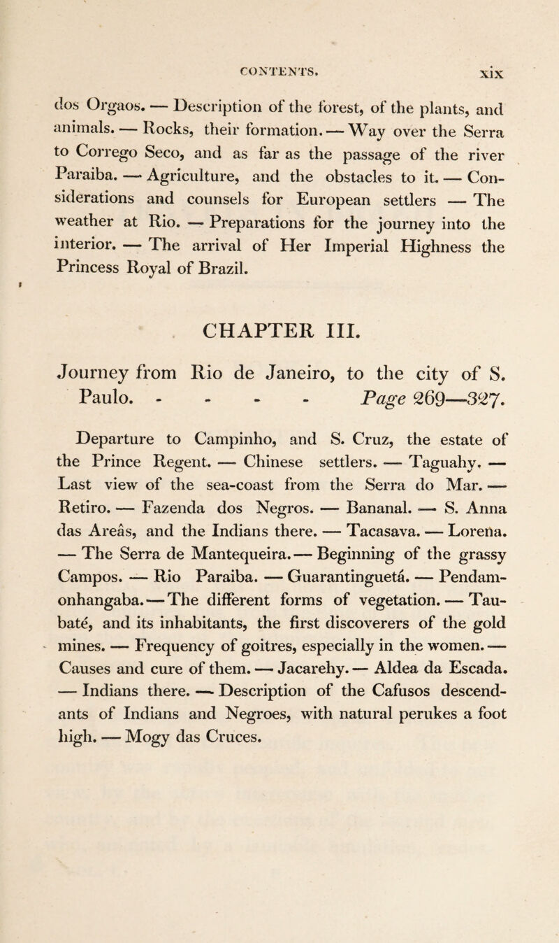 we met many Spanish fugitives belonging to the suite of the Bishop of Cordova. These victims of the political parties in Buenos Ayres, were re¬ ceived by the Paulistas with the most sincere com¬ miseration, and humanely provided for during their long journey. The sending of troops from S. Paulo, to the Island of Saint Catharine, and from thence to Monte Video, had attracted the at¬ tention of the Paulistas to the political events in the south, and they thought by a hospitable recep¬ tion of those fugitives, to establish the claims of their countrymen, now in that quarter, to equally good treatment. The Portuguese expedition to Monte Video had fallen heavily on the Paulistas, for not only troops of the line were sent upon it, but even a regiment of the militia, which occa¬ sioned a sensible chasm in the labouring class, and was attended with very lamentable consequences to many families.* As a great part of the militia perished in S. Gatharina, and still more on the continent in the garrison of Monte Video, partly in battle, partly from longing for home, dysentery and other diseases the consequence of unusual hardship, a general discontent at this military * We were informed that on the whole twelve thousand men, of whom four thousand were Paulistas, carried on the war in Monte Video. This war, the necessity of which was affirmed by the minister Da Barca, but denied by many has, however, proved in latter times advantageous to Brazil, by giving it a natural boundary in the river La Plata.