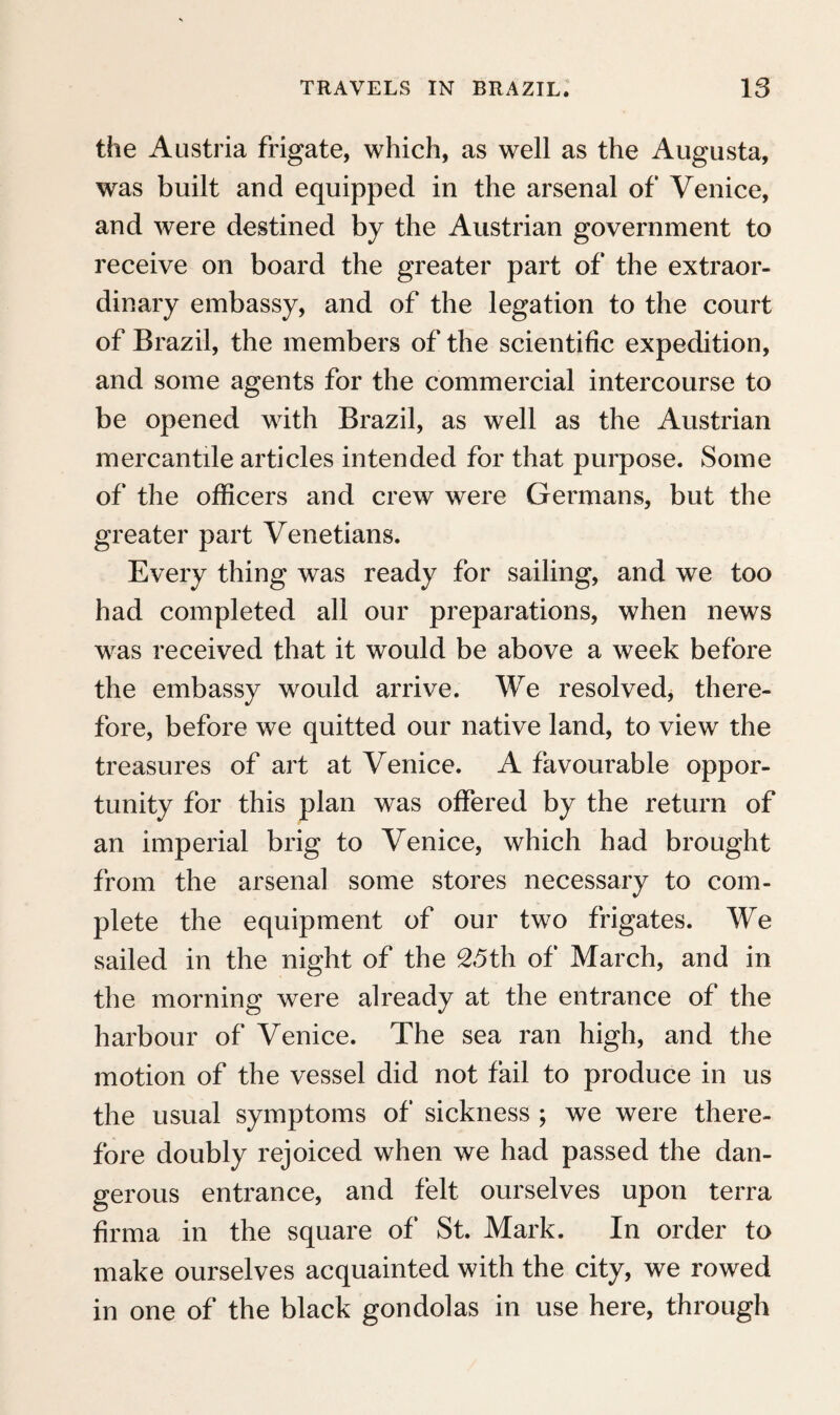 the more, as we even saw some ecclesiastics of this colour. With respect to the general physiognomi¬ cal character of the common people of Madeira, they are lean, muscular, of brown complexion, black disordered hair, bushy eyebrows, and dark eyes. In their coarse sailor’s dress, with a pointed red cap, they excite more fear than confidence. The complexion, which very frequently has a tinge of dark brown, calls to mind the formerly more frequent mixture of whites and negroes, who were imported here in great numbers from Guinea. As in the countries of southern Europe, the ass is the principal domestic animal on which burdens are transported from one place to another; waggons, made in the shape of sledges, and drawn by many oxen, are very rarely seen in this mountainous country, and a chaise still more so. The naturalists preferred an acquaintance with the interior of the island to the pleasures of the en- tainment. By daybreak we were already on our way to the eminence which rises amphitheatrically from the harbour, and is intersected by several val¬ leys, into which streams of the purest water descend. Numerous small country houses lie scattered be¬ tween gardens and vineyards, and the wanderer meets a pleasing picture of the persevering industry of the inhabitants, who have cultivated even steep hills, planted them with vines, and watered them by extensive canals. Walking by the side of such an aqueduct, which was built with bricks, and di-