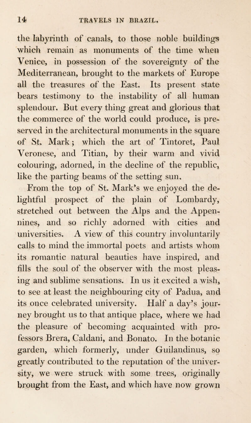 swarms of flying-fish rise sporting over the surface of the water, and the many-coloured natives of the ocean, among which is the shark, with his two inseparable companions (Gasterosteus Ductor and jKcheneis Remora), come up from the bottom of the element, which is transparent to the depth of a hundred fathoms. Singularly formed Medusae, the bladder-shaped Physalis with its blue pungent filaments, serpent-like streaks of Salpae joined together, float carelessly along ; and many other little marine animals, of the most various kinds, pass slowly, the sport of the waves, by the motion¬ less vessel.* As the sun gradually sinks in the clouded horizon, the sea and sky assume anew dress, which is beyond description sublime and magni¬ ficent. The most brilliant red, yellow, violet, in infinite shades and contrast, are poured out in profusion over the azure of the firmament, and are reflected, in still gayer variety, from the surface of the water. The day departs amidst continued light¬ ning in the dusky horizon, while the moon, in silent majesty rises from the unbounded ocean into the cloudless upper regions. Variable winds cool the atmosphere; numerous falling stars, coming particularly from the south, shed a magic light ; the dark blue firmament, reflected with the con¬ stellations on the untroubled bosom of the water, represents the image of the whole starry hemi¬ sphere; and the ocean, agitated even by the faintest * See Note 3. page 129.
