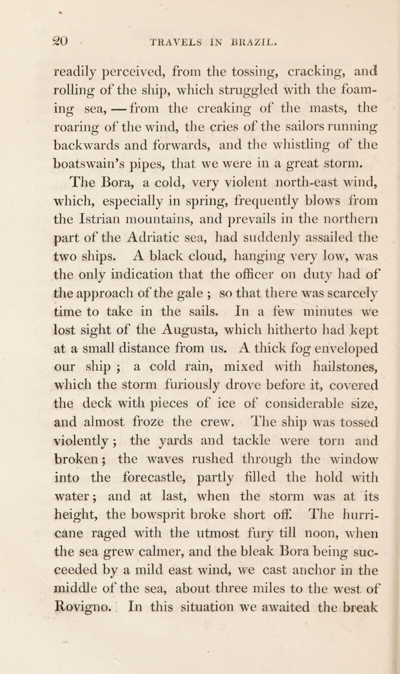 dually diminish. When the inhabitants have cut down the woods, drained marshes, made roads, everywhere founded villages and towns, and thus by degrees triumphed over the rank vegetation and the noxious animals, all the elements will willingly second, and amply recompense the activity of man. But before Brazil shall have attained this period of civilisation, the uncultivated land may yet prove a grave to thousands of adventurers. Attracted by the constant beauty of the climate, the richness and the fertility of the soil, many leave their native land, to seek another home in a foreign hemisphere, and in a quite different climate. However true the suppositions are on which they found the ex¬ pectations of a happy result of their enthusiastic enterprise, it is far from realising the hopes of the emigrants, especially those from the north of Europe; and how shall the inhabitant of the tem¬ perate zone, suddenly removed as a cultivator of the soil to Rio de Janeiro, or perhaps even to the shores of the Amazons, to a foreign climate, a foreign soil, a new mode of life and subsistence, surrounded by Portuguese, whose language he nei¬ ther understands, nor easily learns, how shall he be happy and maintain himself in this country? And what in particular must people of the lower classes feel, without general education and aptitude for a new language, mode of life, and climate, when even strangers of superior condition, provided with every means of guarding against inconvenience, alarmed s 3