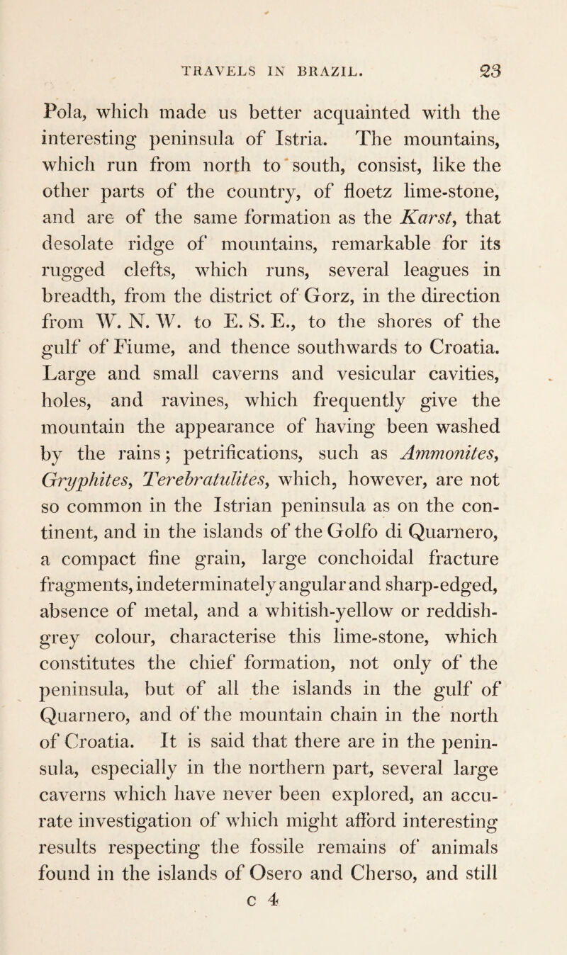 many words in particular from the Guaranis. It seems probable, from the accounts of historians.* that the tribe of the Goyanazes lived here, a, well as in the plain of Piratininga, or S. Paulos These latter are said to have been distinguished from their neighbours, the Tamoyos, and Carios, by their custom of living in caves under ground, and not slaughtering the enemies whom they took prisoners, but treating them as slaves ; and like the tribe of Goytacazes, who lived farther to the north, to have been a handsome, robust, warlike, and docile race. If the Indians now living at Aldea do Escada, in the neighbouring forests of the Mantiqueira, and Serra do Mar, were remains of those Goytacazes, this gradual degeneracy of the form and physiognomy of the aboriginal inha¬ bitants, to the degree of deformity and ugliness for which they are now remarkable, as a conse¬ quence of an intercourse for a few centuries with white men, is a very singular phenomenon. It is difficult to imagine, that that warlike and enter¬ prising nation should have been reduced, in this short period, to so small a number of individuals, and to such a state of degeneracy and insignificance, as to be rather an object of pity, than of historical interest. On the contrary, it is more probable that these Indians are remains of the less numerous and weaker nation of the Carios and Guarus, who * Southey’s History of Brazil, voL i. p. 34. VOL. I. Y 4