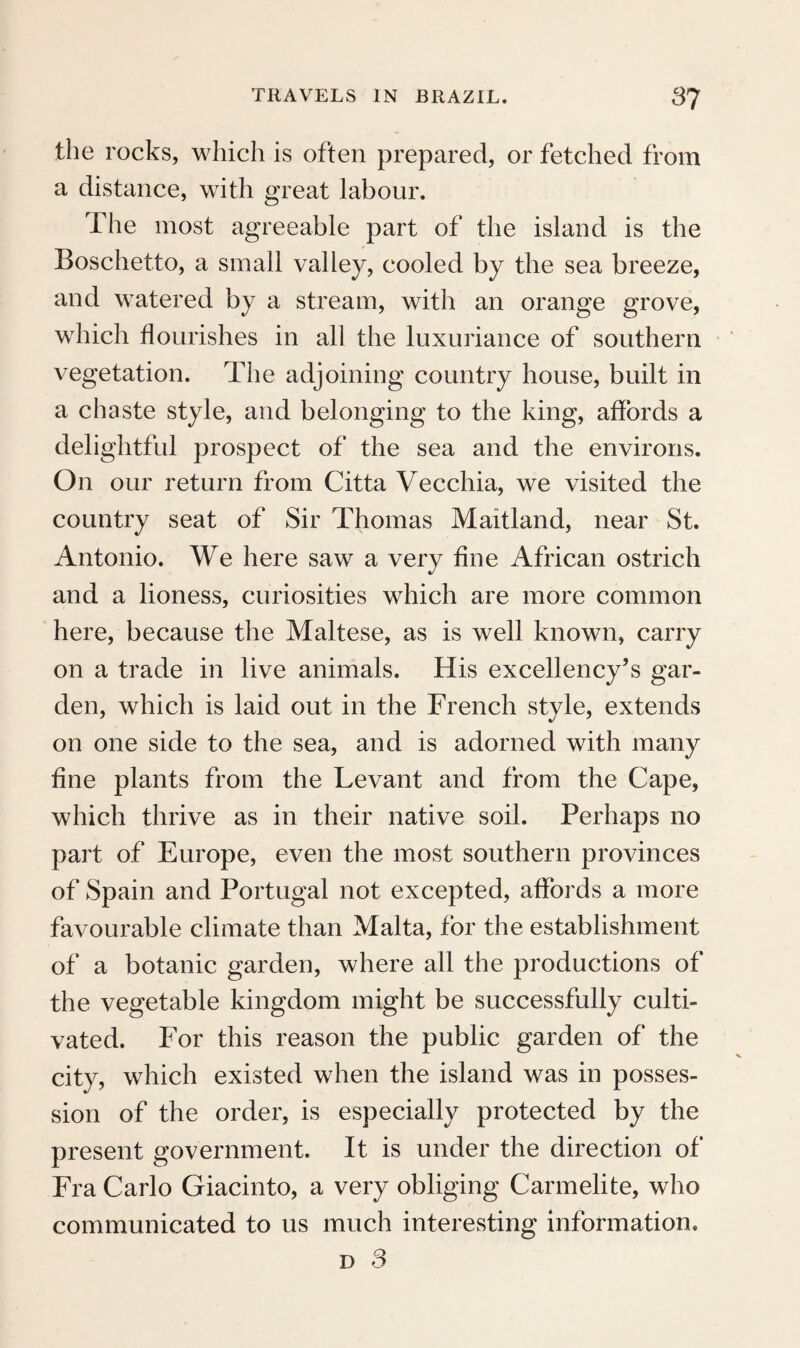 the aloes shoot up their lofty flowering stems. The country is level up to the foot of the mountain ; only an insulated verdant conical rock in the vici¬ nity of the royal seat is a picturesque object rising above the variegated gardens and plantations. To the west of the road, a new aqueduct conveys the water of a stream from the mountains into the city. Citizens and peasants, on foot and on horse¬ back, and frequently two persons mounted on one beast, give great animation to the road, on which the carriages of the rich people can only go as far as S. Cristovao. It is pleasing to see in this para¬ dise the traces of European industry, diligently cul- vated land, and beautiful country-houses. As¬ cending the verdant slope of the mountain, and between numerous country-seats, along a moun¬ tain stream which turned several mills, we at last reached the summit, where the fatigue of the jour¬ ney was rewarded with a fine view towards the suburb of S. Cristovao. The day was drawing to a close when we arrived, and, tired with our walk, we wished to find a lodging for the night. There was indeed a venda on the road, but it afforded only tobacco, rum, biscuit, and Minas cheese, and no accommodation ; we were therefore obliged to seek refuge at the seat of a Frenchman of our ac¬ quaintance, which lay to the side of the road. The narrow path first conducted us upwards near a deep valley, and at last to the house in the middle of the wood, where we were obliged to content p 4