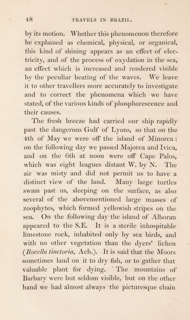 were enemies to the Goyanazes ; other remnants of whom are said still to dwell under the name of the Sacurus, in the Serra dos Orgaos.* Perhaps the Carios have been mixed with some descendants of the Tamoyos, those savage and warlike cannibals, of whom the Portuguese, who first settled in the neighbourhood of Rio de Janeiro, drew the darkest picture, and against whom Don Antonio Salema, in the year 1572, undertook the last war of exter- mination.t The people of the American continent have to show, in their earlier history, migrations similar to those by which the inhabitants of the high regions of middle Asia came to Europe. The re¬ searches of a celebrated traveller, seem to have placed it beyond all doubt, that the direction of these migrations on the whole was from north to south. We, too, shall have occasion, in the course of this narrative, to mention several facts which confirm this supposition. But, besides the great and general migrations, there have been several partial ones in different directions, and the arrival of the Europeans on the coast of Brazil, probably caused several of the more powerful tribes to retire from the coast, farther into the interior, so * Father Casal (Corograf. Bras. ii. p. 46.) states, that the name Guaru, or Guarulho, is used collectively by several nations. But his accounts, as far as regards the Indian tribes, are very little to be depended upon.