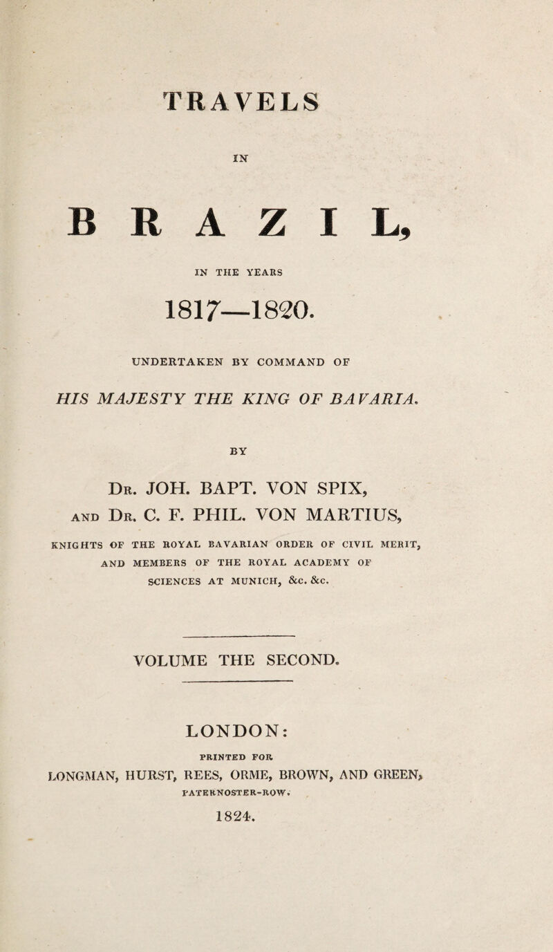 IN BRAZIL, IN THE YEARS 1817—1820. UNDERTAKEN BY COMMAND OF HIS MAJESTY THE KING OF BA VARIA. BY Dr. JOH. BAPT. VON SPIX, and Dr. C. F. PHIL. VON MARTIUS, KNIGHTS OF THE ROYAL BAVARIAN ORDER OF CIVIL MERIT, AND MEMBERS OF THE ROYAL ACADEMY OF SCIENCES AT MUNICH, &C. &C, VOLUME THE SECOND. LONDON: PRINTED FOR LONGMAN, HURST, REES, ORME, BROWN, AND GREEN> PATERNOSTER-ROW. 1824.