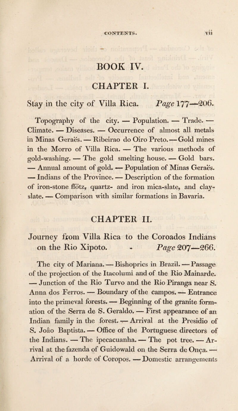 BOOK IV. CHAPTER I. Stay in the city of Villa Rica. Page 177—^66. Topography of the city. — Population. — Trade. — Climate. — Diseases. — Occurrence of almost all metals in Minas Geraes. — Ribeirao do Oiro Preto.— Gold mines in the Morro of Villa Rica. — The various methods of gold-washing. — The gold smelting house. — Gold bars. —* Annual amount of gold. — Population of Minas Geraes. — Indians of the Province. —■ Description of the formation of iron-stone flbtz, quartz- and iron mica-slate, and clay- slate. — Comparison with similar formations in Bavaria. CHAPTER II. Journey from Villa Rica to the Coroados Indians on the Rio Xipoto. - Page Q07—266. The city of Mariana. -— Bishoprics in Brazil. — Passage of the projection of the Itacolumi and of the Rio Mainarde. — Junction of the Rio Turvo and the Rio Piranga near S. Anna dos Ferros. — Boundary of the campos. — Entrance into the primeval forests. — Beginning of the granite form¬ ation of the Serra de S. Geraldo. — First appearance of an Indian family in the forest. —- Arrival at the Presidio of S. Joao Baptista. — Office of the Portuguese directors of the Indians. — The ipecacuanha. — The pot tree. — Ar¬ rival at the fazenda of Guidowald on the Serra de On^a. — Arrival of a horde of Coropos. •— Domestic arrangements