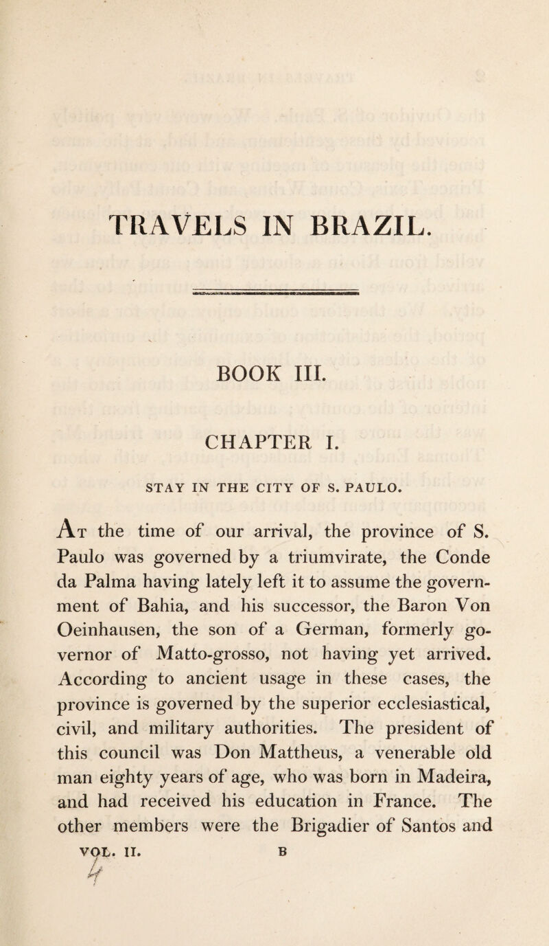 TRAVELS IN BRAZIL. BOOK III. CHAPTER I. STAY IN THE CITY OF S. PAULO. At the time of our arrival, the province of S. Paulo was governed by a triumvirate, the Conde da Palma having lately left it to assume the govern¬ ment of Bahia, and his successor, the Baron Von Oeinhausen, the son of a German, formerly go¬ vernor of Matto-grosso, not having yet arrived. According to ancient usage in these cases, the province is governed by the superior ecclesiastical, civil, and military authorities. The president of this council was Don Mattheus, a venerable old man eighty years of age, who was born in Madeira, and had received his education in France. The other members were the Brigadier of Santos and VOL. II. b / / ^