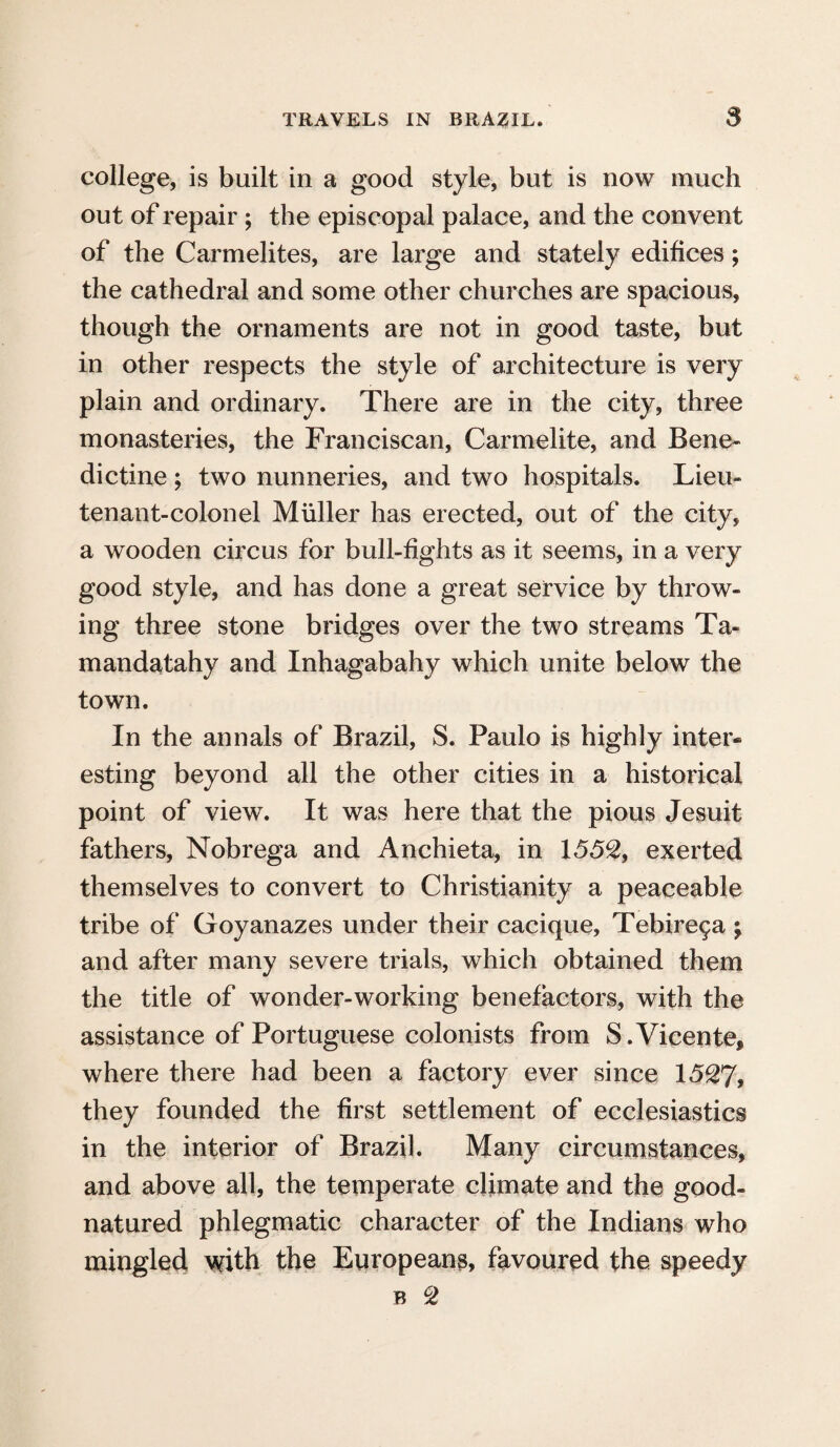 college, is built in a good style, but is now much out of repair; the episcopal palace, and the convent of the Carmelites, are large and stately edifices; the cathedral and some other churches are spacious, though the ornaments are not in good taste, but in other respects the style of architecture is very plain and ordinary. There are in the city, three monasteries, the Franciscan, Carmelite, and Bene¬ dictine ; two nunneries, and two hospitals. Lieu- tenant-colonel Muller has erected, out of the city, a wooden circus for bull-fights as it seems, in a very good style, and has done a great service by throw¬ ing three stone bridges over the two streams Ta- mandatahy and Inhagabahy which unite below the town. In the annals of Brazil, S. Paulo is highly inter¬ esting beyond all the other cities in a historical point of view. It was here that the pious Jesuit fathers, Nobrega and Anchieta, in 1552, exerted themselves to convert to Christianity a peaceable tribe of Goyanazes under their cacique, Tebire9a ; and after many severe trials, which obtained them the title of wonder-working benefactors, with the assistance of Portuguese colonists from S.Vicente, where there had been a factory ever since 1527, they founded the first settlement of ecclesiastics in the interior of Brazil. Many circumstances, and above all, the temperate climate and the good- natured phlegmatic character of the Indians who mingled with the Europeans, favoured the speedy b 2