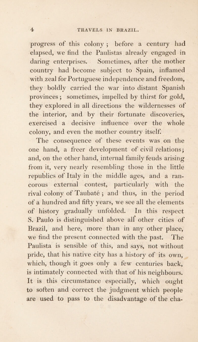 progress of this colony ; before a century had elapsed, we find the Paulistas already engaged in daring enterprises. Sometimes, after the mother country had become subject to Spain, inflamed with zeal for Portuguese independence and freedom, they boldly carried the war into distant Spanish provinces; sometimes, impelled by thirst for gold, they explored in all directions the wildernesses of the interior, and by their fortunate discoveries, exercised a decisive influence over the whole colony, and even the mother country itself. The consequence of these events was on the one hand, a freer development of civil relations; and, on the other hand, internal family feuds arising from it, very nearly resembling those in the little republics of Italy in the middle ages, and a ran¬ corous external contest, particularly with the rival colony of Taubate ; and thus, in the period of a hundred and fifty years, we see all the elements of history gradually unfolded. In this respect S. Paulo is distinguished above all other cities of Brazil, and here, more than in any other place, we find the present connected with the past. The Paulista is sensible of this, and says, not without pride, that his native city has a history of its own, which, though it goes only a few centuries back, is intimately connected with that of his neighbours. It is this circumstance especially, which ought to soften and correct the judgment which people are used to pass to the disadvantage of the cha-