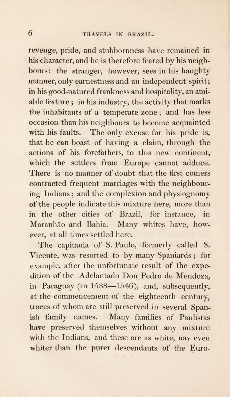 revenge, pride, and stubbornness have remained in his character, and he is therefore feared by his neigh¬ bours : the stranger, however, sees in his haughty manner, only earnestness and an independent spirit; in his good-natured frankness and hospitality, an ami¬ able feature ; in his industry, the activity that marks the inhabitants of a temperate zone; and has less occasion than his neighbours to become acquainted with his faults. The only excuse for his pride is, that he can boast of having a claim, through the actions of his forefathers, to this new continent, which the settlers from Europe cannot adduce. There is no manner of doubt that the first comers contracted frequent marriages with the neighbour¬ ing Indians ; and the complexion and physiognomy of the people indicate this mixture here, more than in the other cities of Brazil, for instance, in Maranhao and Bahia. Manv whites have, how- ever, at all times settled here. The capitania of S. Paulo, formerly called S. Vicente, was resorted to by many Spaniards ; for example, after the unfortunate result of the expe¬ dition of the Adelantado Don Pedro de Mendoza, in Paraguay (in 1538—1546), and, subsequently, at the commencement of the eighteenth century, traces of whom are still preserved in several Span¬ ish family names. Many families of Paulistas have preserved themselves without any mixture with the Indians, and these are as white, nay even whiter than the purer descendants of the Euro-