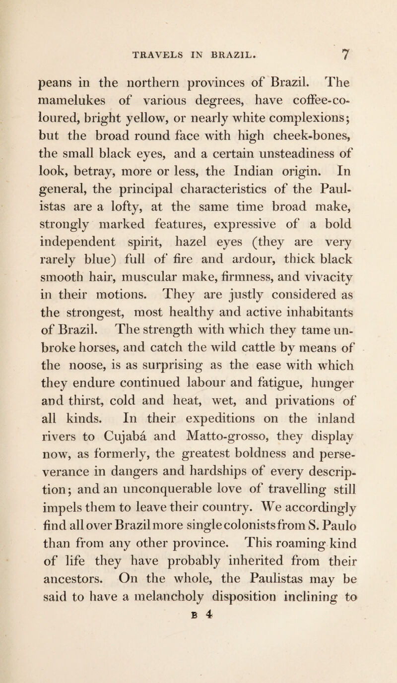 peans in the northern provinces of Brazil. The mamelukes of various degrees, have coffee-co¬ loured, bright yellow, or nearly white complexions; but the broad round face with high cheek-bones, the small black eyes, and a certain unsteadiness of look, betray, more or less, the Indian origin. In general, the principal characteristics of the Paul- istas are a lofty, at the same time broad make, strongly marked features, expressive of a bold independent spirit, hazel eyes (they are very rarely blue) full of fire and ardour, thick black smooth hair, muscular make, firmness, and vivacity in their motions. They are justly considered as the strongest, most healthy and active inhabitants of Brazil. The strength with which they tame un¬ broke horses, and catch the wild cattle by means of the noose, is as surprising as the ease with which they endure continued labour and fatigue, hunger and thirst, cold and heat, wet, and privations of all kinds. In their expeditions on the inland rivers to Cujaba and Matto-grosso, they display now, as formerly, the greatest boldness and perse¬ verance in dangers and hardships of every descrip¬ tion; and an unconquerable love of travelling still impels them to leave their country. We accordingly find all over Brazil more single colonists from S. Paulo than from any other province. This roaming kind of life they have probably inherited from their ancestors. On the whole, the Paulistas may be said to have a melancholy disposition inclining to