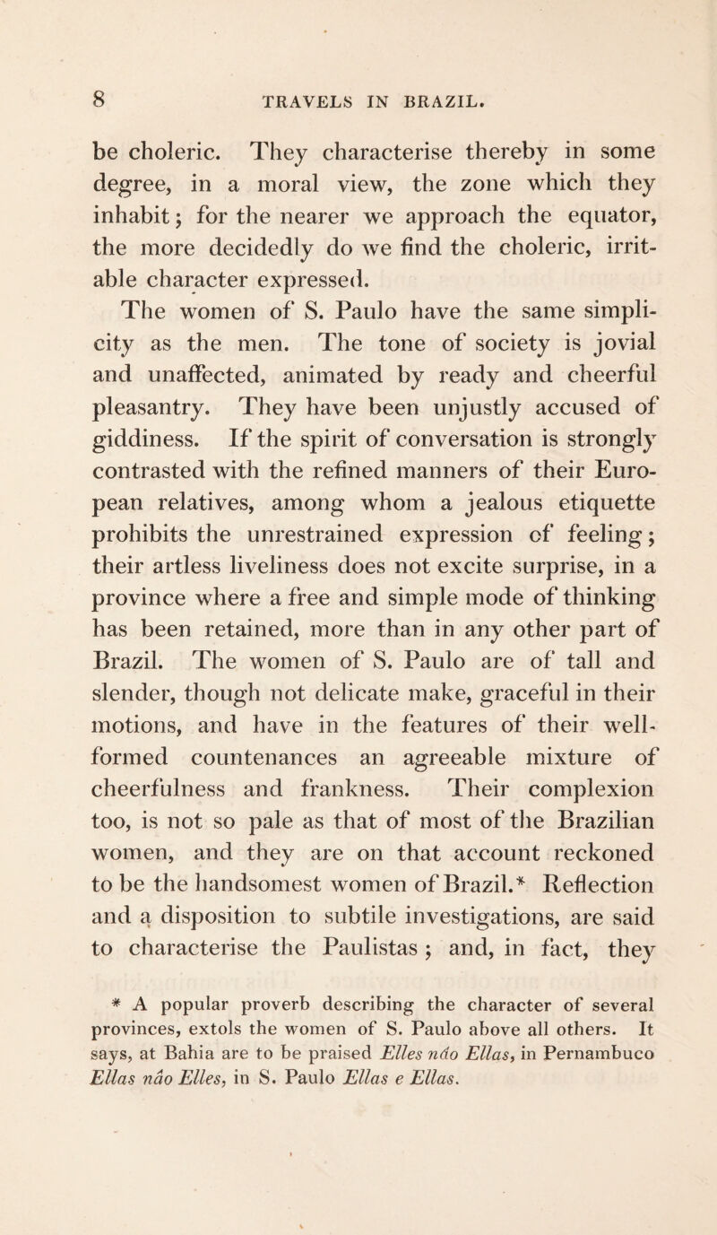 be choleric. They characterise thereby in some degree, in a moral view, the zone which they inhabit; for the nearer we approach the equator, the more decidedly do we find the choleric, irrit¬ able character expressed. The women of S. Paulo have the same simpli¬ city as the men. The tone of society is jovial and unaffected, animated by ready and cheerful pleasantry. They have been unjustly accused of giddiness. If the spirit of conversation is strongly contrasted with the refined manners of their Euro¬ pean relatives, among whom a jealous etiquette prohibits the unrestrained expression of feeling; their artless liveliness does not excite surprise, in a province where a free and simple mode of thinking has been retained, more than in any other part of Brazil. The women of S. Paulo are of tall and slender, though not delicate make, graceful in their motions, and have in the features of their well- formed countenances an agreeable mixture of cheerfulness and frankness. Their complexion too, is not so pale as that of most of the Brazilian women, and they are on that account reckoned to be the handsomest women of Brazil.* Reflection and a disposition to subtile investigations, are said to characterise the Paulistas ; and, in fact, they * A popular proverb describing the character of several provinces, extols the women of S. Paulo above all others. It says, at Bahia are to be praised Elies ndo Ellas, in Pernambuco Ellas nao Elies, in S. Paulo Ellas e Ellas.