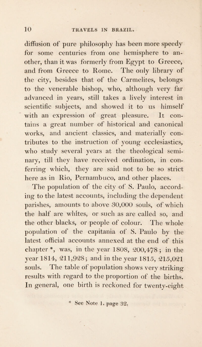 diffusion of pure philosophy has been more speedy for some centuries from one hemisphere to an¬ other, than it was formerly from Egypt to Greece, and from Greece to Rome. The only library of the city, besides that of the Carmelites, belongs to the venerable bishop, who, although very far advanced in years, still takes a lively interest in scientific subjects, and showed it to us himself with an expression of great pleasure. It con¬ tains a great number of historical and canonical works, and ancient classics, and materially con¬ tributes to the instruction of young ecclesiastics, who study several years at the theological semi¬ nary, till they have received ordination, in con¬ ferring which, they are said not to be so strict here as in Rio, Pernambuco, and other places. The population of the city of S. Paulo, accord¬ ing to the latest accounts, including the dependent parishes, amounts to above 30,000 souls, of which the half are whites, or such as are called so, and the other blacks, or people of colour. The whole population of the capitania of S. Paulo by the latest official accounts annexed at the end of this chapter *, was, in the year 1808, 200,478 ; in the year 1814, 211,928; and in the year 181.5, 215,021 souls. The table of population shows very striking results with regard to the proportion of the births. In general, one birth is reckoned for twenty-eight