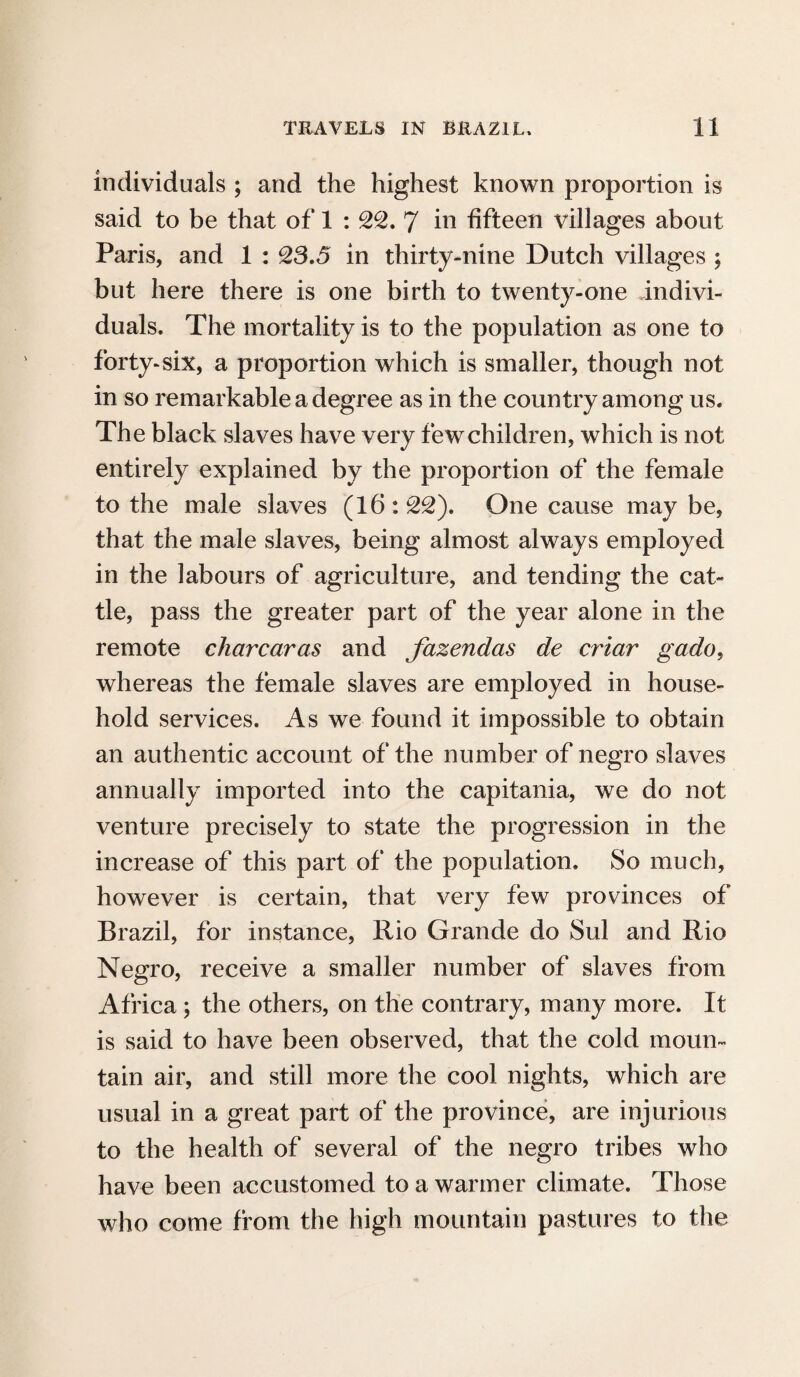 individuals ; and the highest known proportion is said to be that of 1 : 22. 7 hi fifteen villages about Paris, and 1 : 23.5 in thirty-nine Dutch villages ; but here there is one birth to twenty-one indivi¬ duals. The mortality is to the population as one to forty-six, a proportion which is smaller, though not in so remarkable a degree as in the country among us. The black slaves have very few children, which is not entirely explained by the proportion of the female to the male slaves (16:22). One cause may be, that the male slaves, being almost always employed in the labours of agriculture, and tending the cat¬ tle, pass the greater part of the year alone in the remote char car as and fazendas de criar gado, whereas the female slaves are employed in house¬ hold services. As we found it impossible to obtain an authentic account of the number of negro slaves annually imported into the capitania, we do not venture precisely to state the progression in the increase of this part of the population. So much, however is certain, that very few provinces of Brazil, for instance, Rio Grande do Sul and Rio Negro, receive a smaller number of slaves from Africa; the others, on the contrary, many more. It is said to have been observed, that the cold moun¬ tain air, and still more the cool nights, which are usual in a great part of the province, are injurious to the health of several of the negro tribes who have been accustomed to a warmer climate. Those who come from the high mountain pastures to the