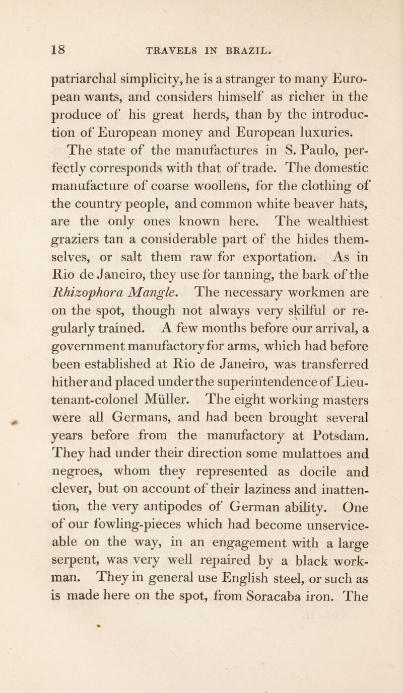 patriarchal simplicity, he is a stranger to many Euro¬ pean wants, and considers himself as richer in the produce of his great herds, than by the introduc¬ tion of European money and European luxuries. The state of the manufactures in S. Paulo, per¬ fectly corresponds with that of trade. The domestic manufacture of coarse woollens, for the clothing of the country people, and common white beaver hats, are the only ones known here. The wealthiest graziers tan a considerable part of the hides them¬ selves, or salt them raw for exportation. As in Rio de Janeiro, they use for tanning, the bark of the Rhizophora Mangle. The necessary workmen are on the spot, though not always very skilful or re¬ gularly trained. A few months before our arrival, a government manufactory for arms, which had before been established at Rio de Janeiro, was transferred hither and placed under the superintendence of Lieu¬ tenant-colonel Muller. The eight working masters were all Germans, and had been brought several years before from the manufactory at Potsdam. They had under their direction some mulattoes and negroes, whom they represented as docile and clever, but on account of their laziness and inatten¬ tion, the very antipodes of German ability. One of our fowling-pieces which had become unservice¬ able on the way, in an engagement with a large serpent, was very well repaired by a black work¬ man. They in general use English steel, or such as is made here on the spot, from Soracaba iron. The