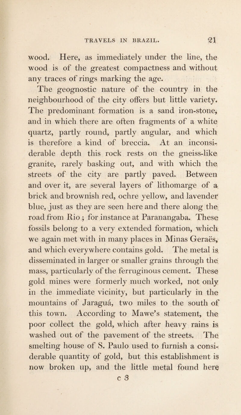 wood. Here, as immediately under the line, the wood is of the greatest compactness and without any traces of rings marking the age. The geognostic nature of the country in the neighbourhood of the city offers but little variety* The predominant formation is a sand iron-stone, and in which there are often fragments of a white quartz, partly round, partly angular, and which is therefore a kind of breccia. At an inconsi¬ derable depth this rock rests on the gneiss-like granite, rarely basking out, and with which the streets of the city are partly paved. Between and over it, are several layers of lithomarge of a brick and brownish red, ochre yellow, and lavender blue, just as they are seen here and there along the road from Rio ; for instance at Paranangaba. These fossils belong to a very extended formation, which we again met with in many places in Minas Geraes, and which everywhere contains gold. The metal is disseminated in larger or smaller grains through the mass, particularly of the ferruginous cement. These gold mines were formerly much worked, not only in the immediate vicinity, but particularly in the mountains of Jaragua, two miles to the south of this town. According to Mawe’s statement, the poor collect the gold, which after heavy rains is washed out of the pavement of the streets. The smelting house of S. Paulo used to furnish a consi¬ derable quantity of gold, but this establishment is now broken up, and the little metal found here