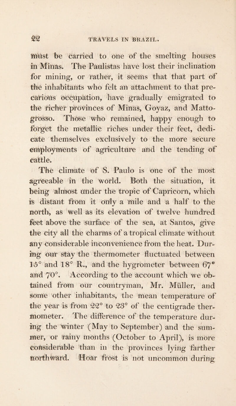 must be carried to one of the smelting houses in Minas. The Paulistas have lost their inclination for mining, or rather, it seems that that part of the inhabitants who felt an attachment to that pre¬ carious occupation, have gradually emigrated to the richer provinces of Minas, Goyaz, and Matto- grosso. Those who remained, happy enough to forget the metallic riches under their feet, dedi¬ cate themselves exclusively to the more secure employments of agriculture and the tending of cattle. The climate of S. Paulo is one of the most agreeable in the world. Both the situation, it being almost tinder the tropic of Capricorn, which is distant from it only a mile and a half to the north, as well as its elevation of twelve hundred feet above the surface of the sea, at Santos, give the city all the charms of a tropical climate without any considerable inconvenience from the heat. Dur¬ ing our stay the thermometer fluctuated between 15° and 18° R., and the hygrometer between 6jc and 70°. According to the account which we ob¬ tained from our countryman, Mr. Muller, and some other inhabitants, the mean temperature of the year is from °22° to 23° of the centigrade ther¬ mometer. The difference of the temperature dur¬ ing the winter (May to September) and the sum¬ mer, or rainy months (October to April), is more considerable than in the provinces lying farther northward. Hoar frost is not uncommon during