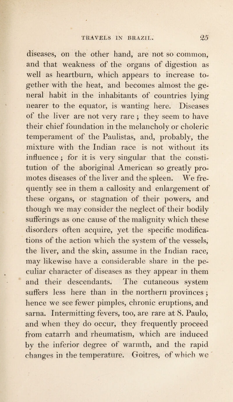 diseases, on the other hand, are not so common, and that weakness of the organs of digestion as well as heartburn, which appears to increase to¬ gether with the heat, and becomes almost the ge¬ neral habit in the inhabitants of countries lying nearer to the equator, is wanting here. Diseases of the liver are not very rare ; they seem to have their chief foundation in the melancholy or choleric temperament of the Paulistas, and, probably, the mixture with the Indian race is not without its influence ; for it is very singular that the consti¬ tution of the aboriginal American so greatly pro¬ motes diseases of the liver and the spleen. We fre¬ quently see in them a callosity and enlargement of these organs, or stagnation of their powers, and though wre may consider the neglect of their bodily sufferings as one cause of the malignity which these disorders often acquire, yet the specific modifica¬ tions of the action which the system of the vessels, the liver, and the skin, assume in the Indian race, may likewise have a considerable share in the pe¬ culiar character of diseases as they appear in them and their descendants. The cutaneous system suffers less here than in the northern provinces ; hence we see fewer pimples, chronic eruptions, and sarna. Intermitting fevers, too, are rare at S. Paulo, and when they do occur, they frequently proceed from catarrh and rheumatism, which are induced by the inferior degree of warmth, and the rapid changes in the temperature. Goitres, of which we