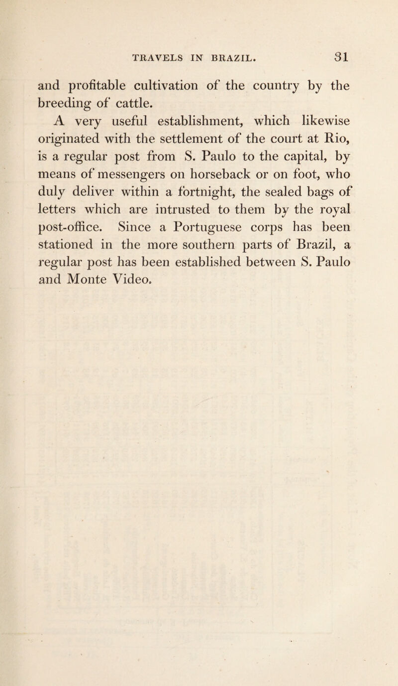 and profitable cultivation of the country by the breeding of cattle. A very useful establishment, which likewise originated with the settlement of the court at Rio, is a regular post from S. Paulo to the capital, by means of messengers on horseback or on foot, who duly deliver within a fortnight, the sealed bags of letters which are intrusted to them by the royal post-office. Since a Portuguese corps has been stationed in the more southern parts of Brazil, a regular post has been established between S. Paulo and Monte Video.