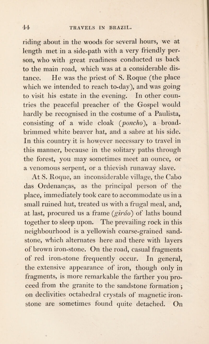riding about in the woods for several hours, we at length met in a side-path with a very friendly per¬ son, who with great readiness conducted us back to the main road, which was at a considerable dis¬ tance. He was the priest of S. Roque (the place which we intended to reach to-day), and was going to visit his estate in the evening. In other coun¬ tries the peaceful preacher of the Gospel would hardly be recognised in the costume of a Paulista, consisting of a wide cloak (poncho'), a broad- brimmed white beaver hat, and a sabre at his side. In this country it is however necessary to travel in this manner, because in the solitary paths through the forest, you may sometimes meet an ounce, or a venomous serpent, or a thievish runaway slave. At S. Roque, an inconsiderable village, the Cabo das Ordenan^as, as the principal person of the place, immediately took care to accommodate us in a small ruined hut, treated us with a frugal meal, and, at last, procured us a frame (.girdo) of laths bound together to sleep upon. The prevailing rock in this neighbourhood is a yellowish coarse-grained sand¬ stone, which alternates here and there with layers of brown iron-stone. On the road, casual fragments of red iron-stone frequently occur. In general, the extensive appearance of iron, though only in fragments, is more remarkable the farther you pro¬ ceed from the granite to the sandstone formation; on declivities octahedral crystals of* magnetic iron¬ stone are sometimes found quite detached. On