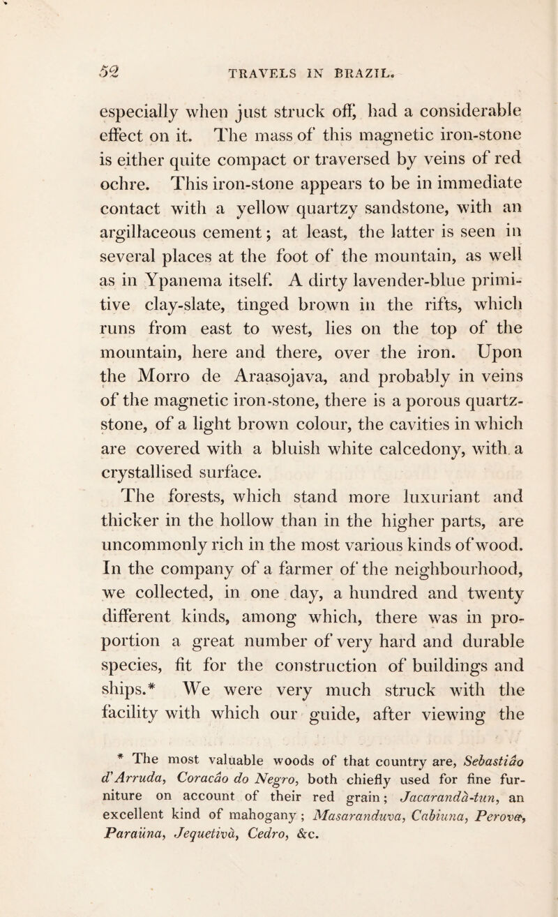 KO especially when just struck off, had a considerable effect on it. The mass of this magnetic iron-stone is either quite compact or traversed by veins of red ochre. This iron-stone appears to be in immediate contact with a yellow quartzy sandstone, with an argillaceous cement; at least, the latter is seen in several places at the foot of the mountain, as well as in Ypanema itself. A dirty lavender-blue primi¬ tive clay-slate, tinged brown in the rifts, which runs from east to west, lies on the top of the mountain, here and there, over the iron. Upon the Morro de Araasojava, and probably in veins of the magnetic iron-stone, there is a porous quartz- stone, of a light brown colour, the cavities in which are covered with a bluish white calcedony, with a crystallised surface. The forests, which stand more luxuriant and thicker in the hollow than in the higher parts, are uncommonly rich in the most various kinds of wood. In the company of a farmer of the neighbourhood, we collected, in one day, a hundred and twenty different kinds, among which, there was in pro¬ portion a great number of very hard and durable species, fit for the construction of buildings and ships.* We were very much struck with the facility with which our guide, after viewing the * The most valuable woods of that country are, Sehastiao d’Arruda, Coracao do Negro, both chiefly used for fine fur¬ niture on account of their red grain; Jacaranda-tun, an excellent kind of mahogany; Masaranduva, Cabiuna, Perovef, Parauna, Jequetiva, Cedro, &c.