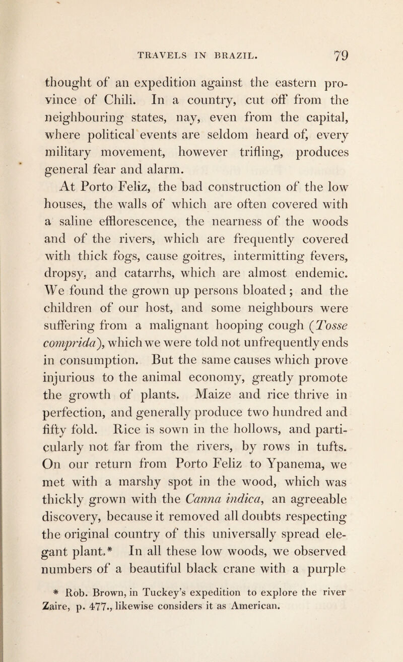 thought of an expedition against the eastern pro¬ vince of Chili. In a country, cut off from the neighbouring states, nay, even from the capita], where political events are seldom heard of, every military movement, however trifling, produces general fear and alarm. At Porto Feliz, the bad construction of the low houses, the walls of which are often covered with a saline efflorescence, the nearness of the woods and of the rivers, which are frequently covered with thick fogs, cause goitres, intermitting fevers, dropsy, and catarrhs, which are almost endemic. We found the grown up persons bloated; and the children of our host, and some neighbours were suffering from a malignant hooping cough (Tosse comprida), which we were told not unfrequently ends in consumption. But the same causes which prove injurious to the animal economy, greatly promote the growth of plants. Maize and rice thrive in perfection, and generally produce two hundred and fifty fold. Rice is sown in the hollows, and parti¬ cularly not far from the rivers, by rows in tufts. On our return from Porto Feliz to Ypanema, we met with a marshy spot in the wood, which was thickly grown with the Canna indica, an agreeable discovery, because it removed all doubts respecting the original country of this universally spread ele¬ gant plant.* In all these low woods, we observed numbers of a beautiful black crane with a purple * Rob. Brown, in Tuckey’s expedition to explore the river Zaire, p. 477.? likewise considers it as American.