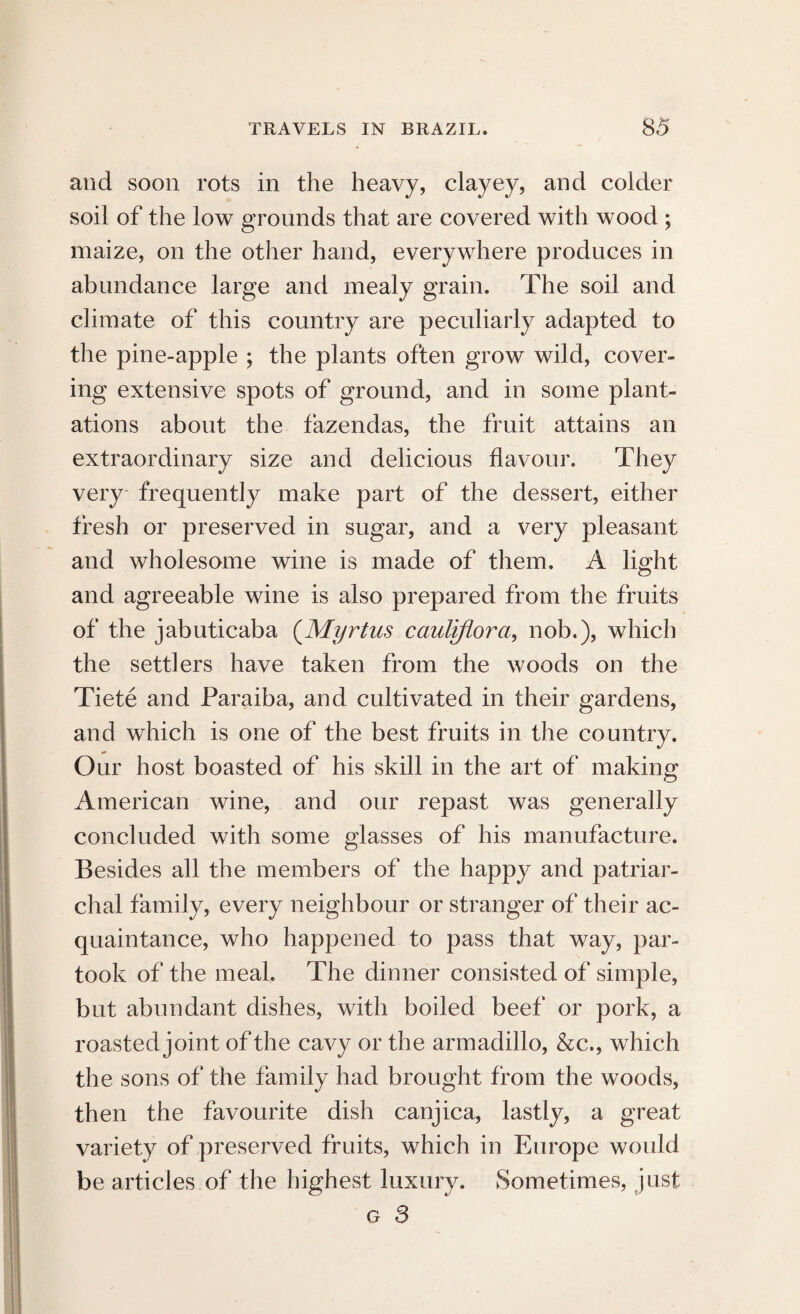 and soon rots in the heavy, clayey, and colder soil of the low grounds that are covered with wood ; maize, on the other hand, everywhere produces in abundance large and mealy grain. The soil and climate of this country are peculiarly adapted to the pine-apple ; the plants often grow wild, cover¬ ing extensive spots of ground, and in some plant¬ ations about the fazendas, the fruit attains an extraordinary size and delicious flavour. They very frequently make part of the dessert, either fresh or preserved in sugar, and a very pleasant and wholesome wine is made of them. A light and agreeable wine is also prepared from the fruits of the jabuticaba (Myrtus cauliflora, nob.), which the settlers have taken from the woods on the Tiete and Paraiba, and cultivated in their gardens, and which is one of the best fruits in the country. Our host boasted of his skill in the art of making American wine, and our repast was generally concluded with some glasses of his manufacture. Besides all the members of the happy and patriar¬ chal family, every neighbour or stranger of their ac¬ quaintance, who happened to pass that way, par¬ took of the meal. The dinner consisted of simple, but abundant dishes, with boiled beef or pork, a roasted joint of the cavy or the armadillo, &c., which the sons of the family had brought from the woods, then the favourite dish canjica, lastly, a great variety of preserved fruits, which in Europe would be articles of the highest luxury. Sometimes, just g 3