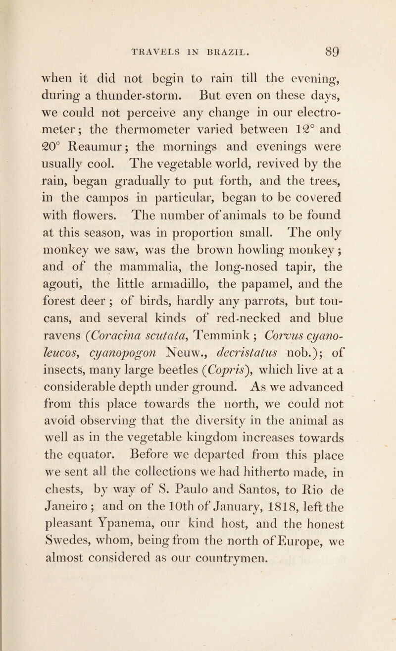 when it did not begin to rain till the evening, during a thunder-storm. But even on these days, we could not perceive any change in our electro- meter; the thermometer varied between 12° and 20° Reaumur; the mornings and evenings were usually cool. The vegetable world, revived by the rain, began gradually to put forth, and the trees, in the campos in particular, began to be covered with flowers. The number of animals to be found at this season, was in proportion small. The only monkey we saw, was the brown howling monkey; and of the mammalia, the long-nosed tapir, the agouti, the little armadillo, the papamel, and the forest deer ; of birds, hardly any parrots, but tou¬ cans, and several kinds of red-necked and blue ravens (Coracina sent at a, Temmink ; Corvus cyano- leucos, cyanopogon Neuw., decristatus nob.); of insects, many large beetles (Copris), which live at a considerable depth under ground. As we advanced from this place towards the north, we could not avoid observing that the diversity in the animal as well as in the vegetable kingdom increases towards the equator. Before we departed from this place we sent all the collections we had hitherto made, in chests, by way of S. Paulo and Santos, to Rio de Janeiro ; and on the 10th of January, 1818, left the pleasant Ypanema, our kind host, and the honest Swedes, whom, being from the north of Europe, we almost considered as our countrymen.