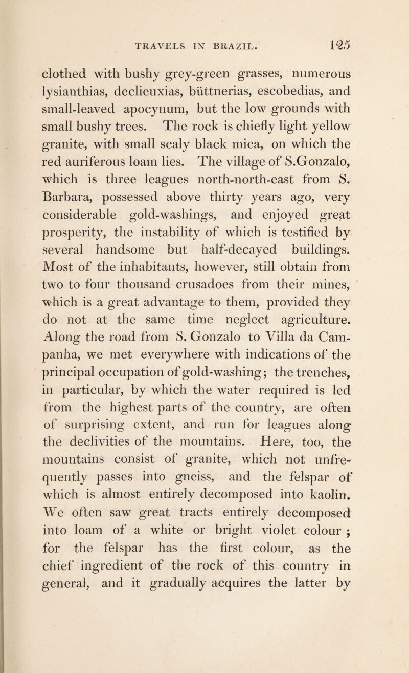 clothed with bushy grey-green grasses, numerous lysianthias, declieuxias, biittnerias, escobedias, and small-leaved apocynum, but the low grounds with small bushy trees. The rock is chiefly light yellow granite, with small scaly black mica, on which the red auriferous loam lies. The village of S.Gonzalo, which is three leagues north-north-east from S. Barbara, possessed above thirty years ago, very considerable gold-washings, and enjoyed great prosperity, the instability of which is testified by several handsome but half-decayed buildings. Most of the inhabitants, however, still obtain from two to four thousand crusadoes from their mines, which is a great advantage to them, provided they do not at the same time neglect agriculture. Along the road from S. Gonzalo to Villa da Cam- panha, we met everywhere with indications of the principal occupation of gold-washing; the trenches, in particular, by which the water required is led from the highest parts of the country, are often of surprising extent, and run for leagues along the declivities of the mountains. Here, too, the mountains consist of granite, which not unfre- quently passes into gneiss, and the felspar of which is almost entirely decomposed into kaolin. We often saw great tracts entirely decomposed into loam of a white or bright violet colour ; for the felspar has the first colour, as the chief ingredient of the rock of this country in general, and it gradually acquires the latter by