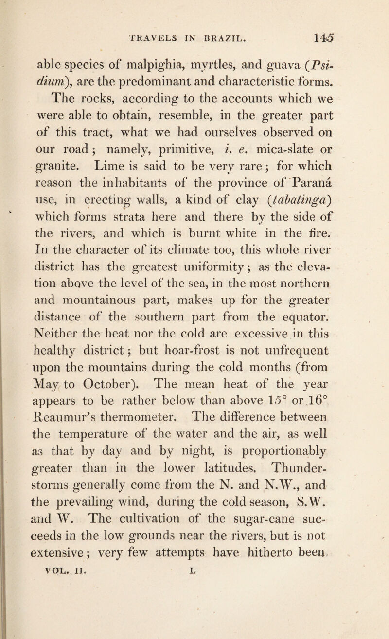 able species of malpighia, myrtles, and guava (Psz- dium\ are the predominant and characteristic forms. The rocks, according to the accounts which we were able to obtain, resemble, in the greater part of this tract, what we had ourselves observed on our road; namely, primitive, i. e. mica-slate or granite. Lime is said to be very rare; for which reason the inhabitants of the province of Parana use, in erecting walls, a kind of clay (tabatinga) which forms strata here and there by the side of the rivers, and which is burnt white in the lire. In the character of its climate too, this whole river district has the greatest uniformity; as the eleva¬ tion above the level of the sea, in the most northern and mountainous part, makes up for the greater distance of the southern part from the equator. Neither the heat nor the cold are excessive in this healthy district; but hoar-frost is not unfrequent upon the mountains during the cold months (from May to October). The mean heat of the year appears to be rather below than above 15° oi\l6° Reaumur’s thermometer. The difference between the temperature of the water and the air, as well as that by day and by night, is proportionably greater than in the lower latitudes. Thunder¬ storms generally come from the N. and N.W., and the prevailing wind, during the cold season, S.W. and W. The cultivation of the sugar-cane suc¬ ceeds in the low grounds near the rivers, but is not extensive; very few attempts have hitherto been VOL. u. L