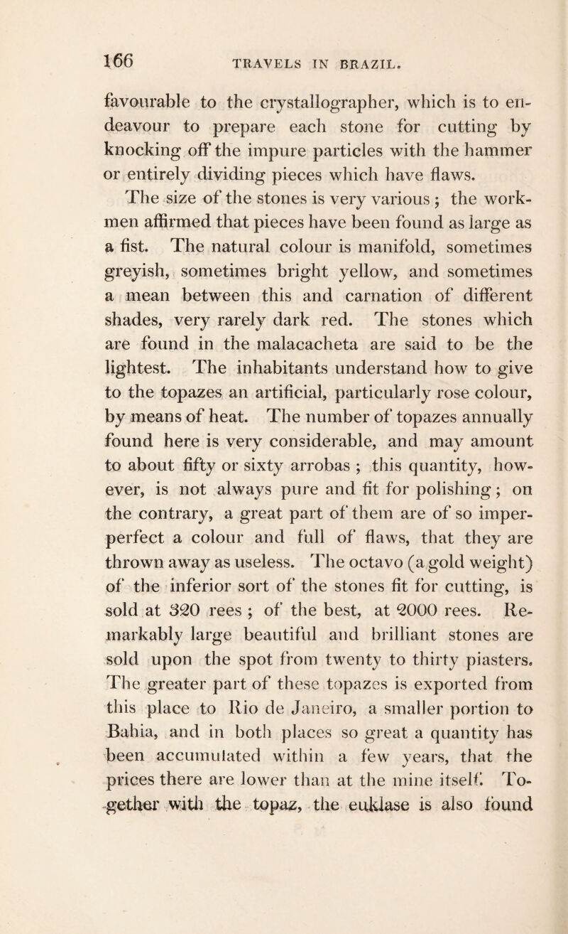 favourable to the crystallographer, which is to en¬ deavour to prepare each stone for cutting by knocking off the impure particles with the hammer or entirely dividing pieces which have flaws. The size of the stones is very various j the work¬ men affirmed that pieces have been found as large as a fist. The natural colour is manifold, sometimes greyish, sometimes bright yellow, and sometimes a mean between this and carnation of different shades, very rarely dark red. The stones which are found in the malacacheta are said to be the lightest. The inhabitants understand how to give to the topazes an artificial, particularly rose colour, by means of heat. The number of topazes annually found here is very considerable, and may amount to about fifty or sixty arrobas ; this quantity, how¬ ever, is not always pure and fit for polishing; on the contrary, a great part of them are of so imper- perfect a colour and full of flaws, that they are thrown away as useless. The octavo (a gold weight) of the inferior sort of the stones fit for cutting, is sold at 620 rees ; of the best, at 2000 rees. Re¬ markably large beautiful and brilliant stones are sold upon the spot from twenty to thirty piasters. The greater part of these topazes is exported from this place to Rio de Janeiro, a smaller portion to Bahia, and in both places so great a quantity has been accumulated within a few years, that the prices there are lower than at the mine itself To¬ gether with the topaz, the euklase is also found