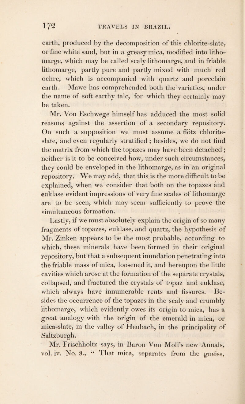 earth, produced by the decomposition of this chlorite-slate, or fine white sand, but in a greasy mica, modified into litho- marge, which may be called scaly lithomarge, and in friable lithomarge, partly pure and partly mixed with much red ochre, which is accompanied with quartz and porcelain earth. Mawe has comprehended both the varieties, under the name of soft earthy talc, for which they certainly may be taken. Mr. Von Eschwege himself has adduced the most solid reasons against the assertion of a secondary repository. On such a supposition we must assume a flotz chlorite- slate, and even regularly stratified; besides, we do not find the matrix from which the topazes may have been detached ; neither is it to be conceived how, under such circumstances, they could be enveloped in the lithomarge, as in an original repository. We may add, that this is the more difficult to be explained, when we consider that both on the topazes and euklase evident impressions of very fine scales of lithomarge are to be seen, which may seem sufficiently to prove the simultaneous formation. Lastly, if we must absolutely explain the origin of so many fragments of topazes, euklase, and quartz, the hypothesis of Mr. Zinken appears to be the most probable, according to which, these minerals have been formed in their original repository, but that a subsequent inundation penetrating into the friable mass of mica, loosened it, and hereupon the little cavities which arose at the formation of the separate crystals, collapsed, and fractured the crystals of topaz and euklase, which always have innumerable rents and fissures. Be¬ sides the occurrence of the topazes in the scaly and crumbly lithomarge, which evidently owes its origin to mica, has a great analogy with the origin of the emerald in mica, or mica-slate, in the valley of Heubach, in the principality of Saltzburgh. Mr. Frischholtz says, in Baron Von Moll’s new Annals, vol. iv. No. 3., “ That mica, separates from the gneiss.