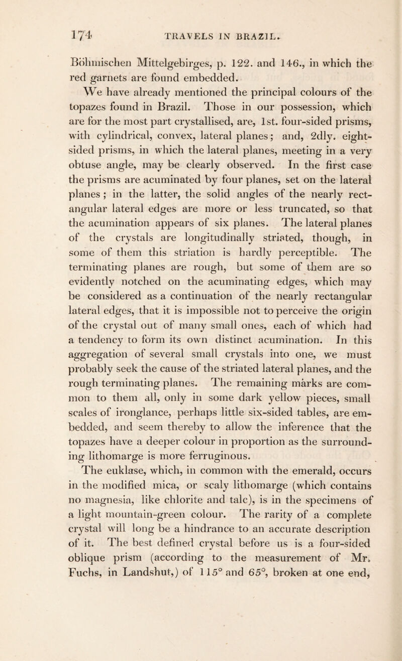 Bohmischen Mittelgebirges, p. 122. and 146., in which the red garnets are found embedded. We have already mentioned the principal colours of the topazes found in Brazil. Those in our possession, which are for the most part crystallised, are, 1st. four-sided prisms, with cylindrical, convex, lateral planes; and, 2dly. eight¬ sided prisms, in which the lateral planes, meeting in a very obtuse angle, may be clearly observed. In the first case the prisms are acuminated by four planes, set on the lateral planes ; in the latter, the solid angles of the nearly rect¬ angular lateral edges are more or less truncated, so that the acumination appears of six planes. The lateral planes of the crystals are longitudinally striated, though, in some of them this striation is hardly perceptible. The terminating planes are rough, but some of them are so evidently notched on the acuminating edges, which may be considered as a continuation of the nearly rectangular lateral edges, that it is impossible not to perceive the origin of the crystal out of many small ones, each of which had a tendency to form its own distinct acumination. In this aggregation of several small crystals into one, we must probably seek the cause of the striated lateral planes, and the rough terminating planes. The remaining marks are com¬ mon to them all, only in some dark yellow pieces, small scales of ironglance, perhaps little six-sided tables, are em¬ bedded, and seem thereby to allow the inference that the topazes have a deeper colour in proportion as the surround¬ ing lithomarge is more ferruginous. The euklase, which, in common with the emerald, occurs in the modified mica, or scaly lithomarge (which contains no magnesia, like chlorite and talc), is in the specimens of a light mountain-green colour. The rarity of a complete crystal will long be a hindrance to an accurate description of it. The best defined crystal before us is a four-sided oblique prism (according to the measurement of Mr. Fuchs, in Landshut,) of 115° and 65°, broken at one end,