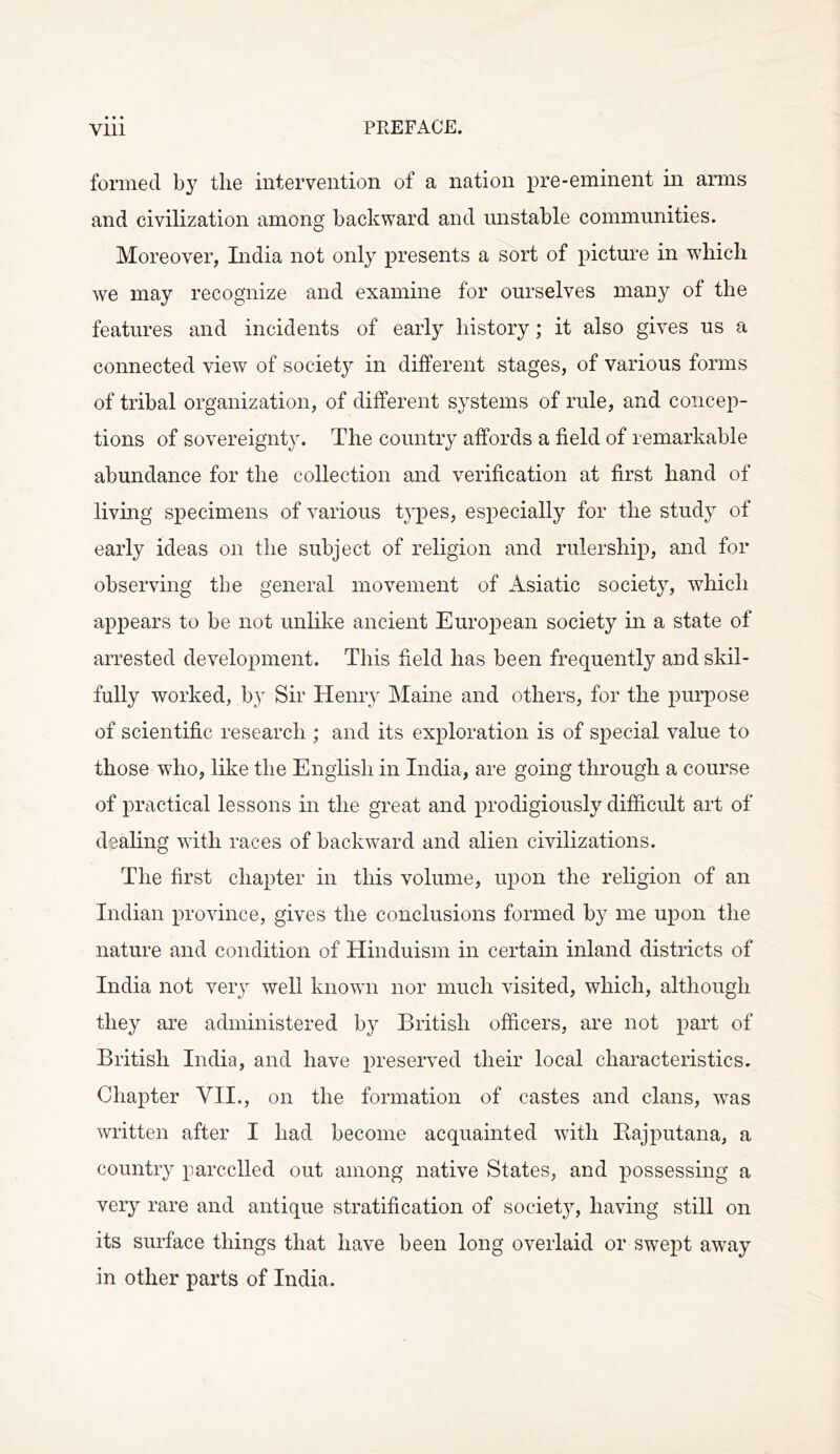 • • • PREFACE. Vlll formed by the intervention of a nation pre-eminent in arms and civilization among backward and unstable communities. Moreover, India not only presents a sort of picture in which we may recognize and examine for ourselves many of the features and incidents of early history; it also gives us a connected view of societ}^ in different stages, of various forms of tribal organization, of different systems of rule, and concep- tions of sovereignty. The country affords a field of remarkable abundance for the collection and verification at first hand of living specimens of various t3^pes, es^^ecially for the study of early ideas on the subject of religion and rulership, and for observing the general movement of Asiatic societ}^, which appears to be not unlike ancient European society in a state of arrested development. This field has been frequently and skil- fully worked, by Sir Henry Maine and others, for the purpose of scientific research ; and its exploration is of special value to those who, like the English in India, are going through a course of practical lessons in the great and prodigiously difficult art of dealing with races of backward and alien civilizations. The first chapter in this volume, upon the religion of an Indian province, gives the conclusions formed by me upon the nature and condition of Hinduism in certain inland districts of India not very well known nor much visited, which, although they are administered by British officers, are not part of British India, and have preserved their local characteristics. Chapter VH., on the formation of castes and clans, was written after I had become acquainted with Bajputana, a country parcelled out among native States, and possessing a very rare and antique stratification of societ}^ having still on its surface things that have been long overlaid or swept away in other parts of India.