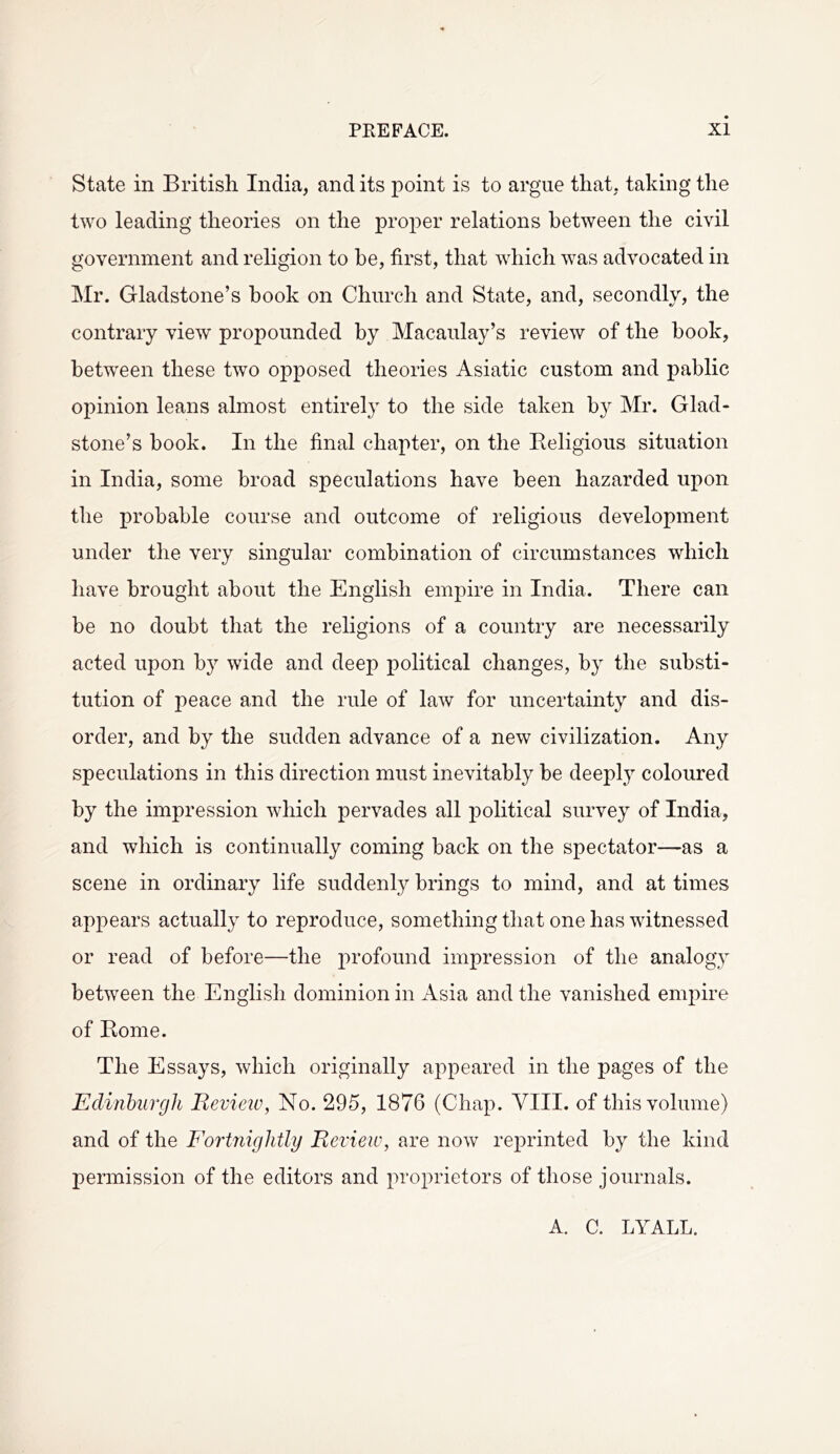 State in British India, and its point is to argue that, taking the two leading theories on the proper relations between the civil government and religion to be, first, that which was advocated in Mr. Gladstone’s hook on Church and State, and, secondly, the contrary view propounded by Macaulay’s review of the book, between these two opposed theories Asiatic custom and pablic opinion leans almost entirely to the side taken by Mr. Glad- stone’s book. In the final chapter, on the Religious situation in India, some broad speculations have been hazarded upon the probable course and outcome of religious development under the very singular combination of circumstances which have brought about the English empire in India. There can be no doubt that the religions of a country are necessarily acted upon by wide and deep political changes, by the substi- tution of peace and the rule of law for uncertainty and dis- order, and by the sudden advance of a new civilization. Any speculations in this direction must inevitably be deeply coloured by the impression which pervades all political survey of India, and which is continually coming back on the spectator—as a scene in ordinary life suddenly brings to mind, and at times appears actually to reproduce, something that one has witnessed or read of before—the profound impression of the analogy between the English dominion in Asia and the vanished empire of Rome. The Essays, which originally appeared in the pages of the Eclinbiivgh Revieiv, No. 295, 1876 (Chap. YIII. of this volume) and of the Fortnightly Review, are now reprinted by the kind permission of the editors and pro2:>rietors of those journals. A. C. LYALL.