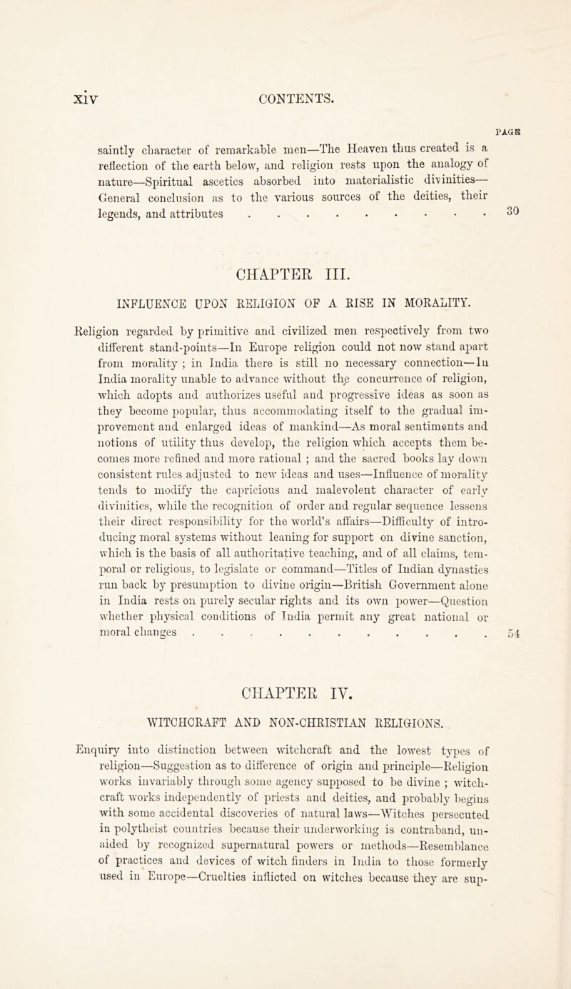 PAGB saintly cliaracter of remarkable men—The Heaven thus created is a reflection of the earth below, and religion rests upon the analogy of nature—Spiritual ascetics absorbed into materialistic divinities— General conclusion as to the various sources of the deities, their legends, and attributes 30 CHAPTER III. INFLUENCE UPON RELIGION OF A RISE IN MORALITY. Religion regarded by primitive and civilized men respectively from two different stand-points—In Europe religion could not now stand apart from morality ; in India there is still no necessary connection—lii India morality unable to advance without tl\e concurrence of religion, which adopts and authorizes useful and progressive ideas as soon as they become popular, thus accommodating itself to the gradual im- provement and enlarged ideas of mankind—As moral sentiments and notions of utility thus develop, the religion wdiich accepts them be- comes more refined and more rational ; and the sacred books lay down consistent rules adjusted to new ideas and uses—Influence of morality tends to modify the capricious and malevolent character of early divinities, while the recognition of order and regular sequence lessens their direct responsibility for the world’s affairs—Difficulty of intro- ducing moral systems without leaning for support on divine sanction, which is the basis of all authoritative teaching, and of all claims, tem- poral or religious, to legislate or command—Titles of Indian dynasties run back by presumption to divine origin—British Government alone in India rests on purely secular rights and its own power—Question whether physical conditions of India permit any great national or moral changes ........... 54 CHAPTER IV. WITCHCRAFT AND NON-CHRISTIAN RELIGIONS. Enquiry into distinction between witchcraft and the lowest types of religion—Suggestion as to difference of origin and principle—Religion works invariably tlirough some agency supposed to be divine ; witch- craft works independently of priests and deities, and probably begins with some accidental discoveries of natural laws—Witches persecuted in polytheist countries because their underworking is contraband, un- aided by recognized supernatural powers or methods—Resemblance of practices and devices of witch finders in India to those formerly used in Europe—Cruelties inflicted on witches because they are sup-