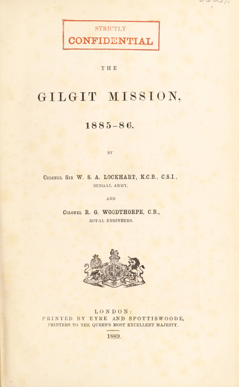 CONFIDENTIAL THE GILGIT MISSION, 1885-8(5. BY Colonel Sir W. S. A. LOCKHART, K.C.R., C.S.I., BENGAL ARMY, AND Colonel R. G. WOGDTHORPE, C.B., ROYAL ENGINEERS, LONDON: PRINTED BY EYRE AND SPOTTISWOODE, PRINTERS TO THE QUEEN’S MOST EXCELLENT MAJESTY, i88a
