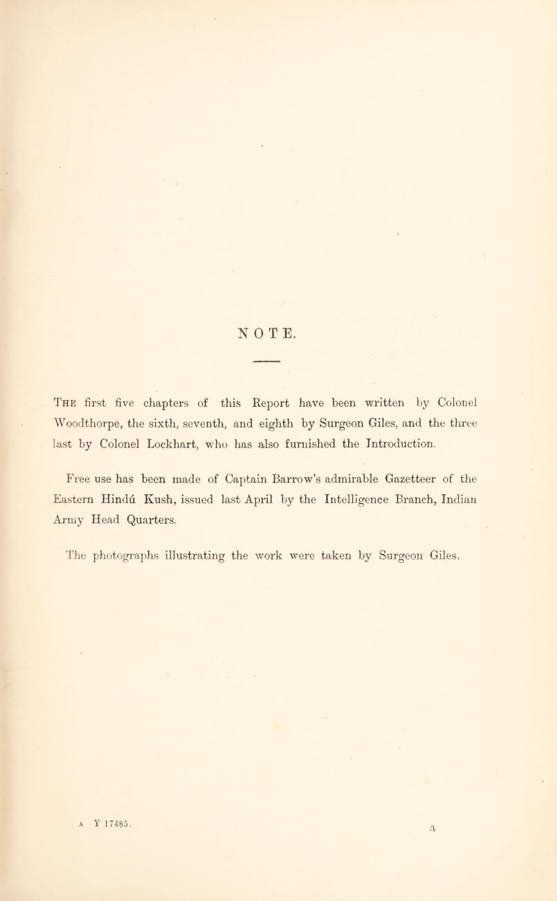 NOTE, The first five chapters of this Report have been written by Colonel Woodthorpe, the sixth, seventh, and eighth by Surgeon Giles, and the three last by Colonel Lockhart, who has also furnished the Introduction. Free use has been made of Captain Barrows admirable Gazetteer of the Eastern Hindu Kush, issued last April by the Intelligence Branch, Indian Army Head Quarters. The photographs illustrating the work were taken by Surgeon Giles. a Y 17485*