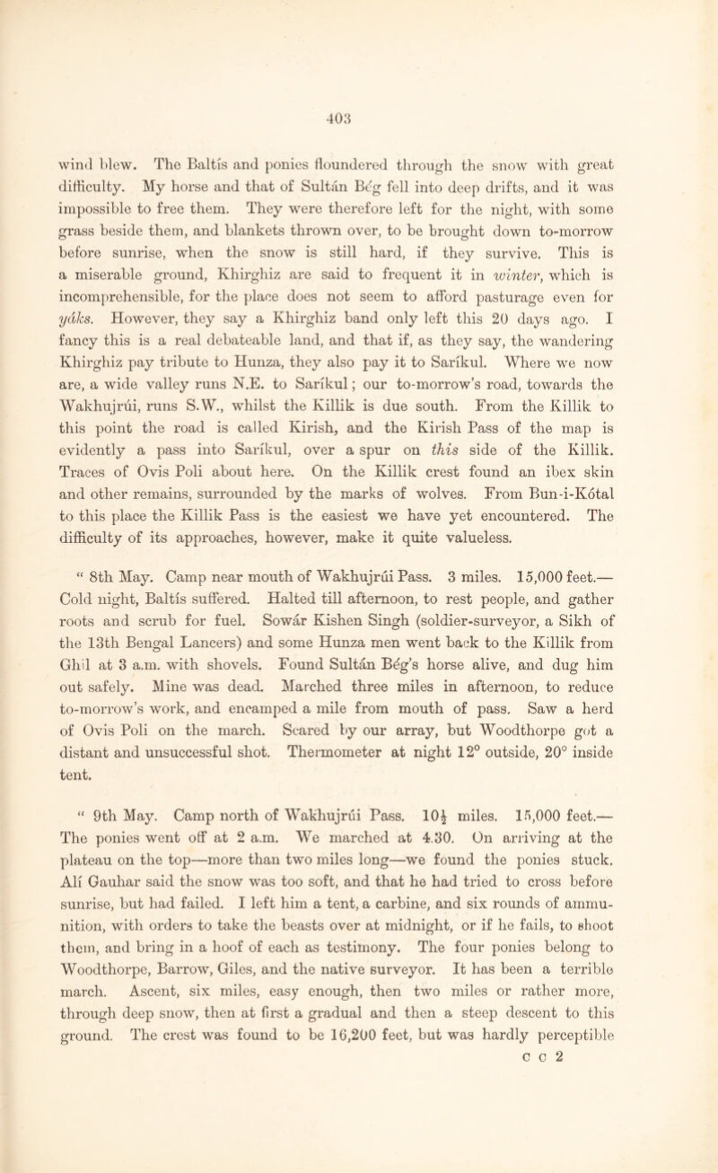 wind blew. The Baltis and ponies floundered through the snow with great difficulty. My horse and that of Sultan B^g fell into deep drifts, and it was impossible to free them. They were therefore left for the night, with some grass beside them, and blankets thrown over, to be brought down to-morrow before sunrise, when the snow is still hard, if they survive. This is a miserable ground, Khirghiz are said to frequent it in winter, which is incomprehensible, for the place does not seem to afford pasturage even for yaks. However, they say a Khirghiz band only left this 20 days ago. I fancy this is a real debateable land, and that if, as they say, the wandering Khirghiz pay tribute to Hunza, they also pay it to Sarikul. Where we now are, a wide valley runs N.E. to Sarikul; our to-morrow’s road, towards the Wakhujrui, runs S.W., whilst the Killik is due south. From the Killik to this point the road is called Kirish, and the Kirish Pass of the map is evidently a pass into Sarikul, over a spur on this side of the Killik. Traces of Ovis Poli about here. On the Killik crest found an ibex skin and other remains, surrounded by the marks of wolves. From Bun-i-Kotal to this place the Killik Pass is the easiest we have yet encountered. The difficulty of its approaches, however, make it quite valueless. “ 8th May, Camp near mouth of Wakhujrui Pass. 3 miles. 15,000 feet.— Cold night, Baltis suffered. Halted till afternoon, to rest people, and gather roots and scrub for fuel. Sowar Kishen Singh (soldier-surveyor, a Sikh of the 13th Bengal Lancers) and some Hunza men went back to the Killik from Ghil at 3 a.m. with shovels. Found Sultan B^g’s horse alive, and dug him out safely. Mine was dead. Marched three miles in afternoon, to reduce to-morrow’s work, and encamped a mile from mouth of pass. Saw a herd of Ovis Poli on the march. Scared by our array, but Woodthorpe got a distant and unsuccessful shot. Thermometer at night 12° outside, 20° inside tent. 9th May. Camp north of Wakhujrui Pass. 10\ miles. 15,000 feet.— The ponies went off at 2 a.m. We marched at 4.30. On arriving at the plateau on the top—more than two miles long—we found the ponies stuck. AH Gauhar said the snow was too soft, and that he had tried to cross before sunrise, but had failed. I left him a tent, a carbine, and six rounds of ammu- nition, with orders to take the beasts over at midnight, or if he fails, to shoot them, and bring in a hoof of each as testimony. The four ponies belong to Woodthorpe, Barrow, Giles, and the native surveyor. It has been a terrible march. Ascent, six miles, easy enough, then two miles or rather more, through deep snow, then at first a gradual and then a steep descent to this ground. The crest was found to be 16,200 feet, but was hardly perceptible c c 2