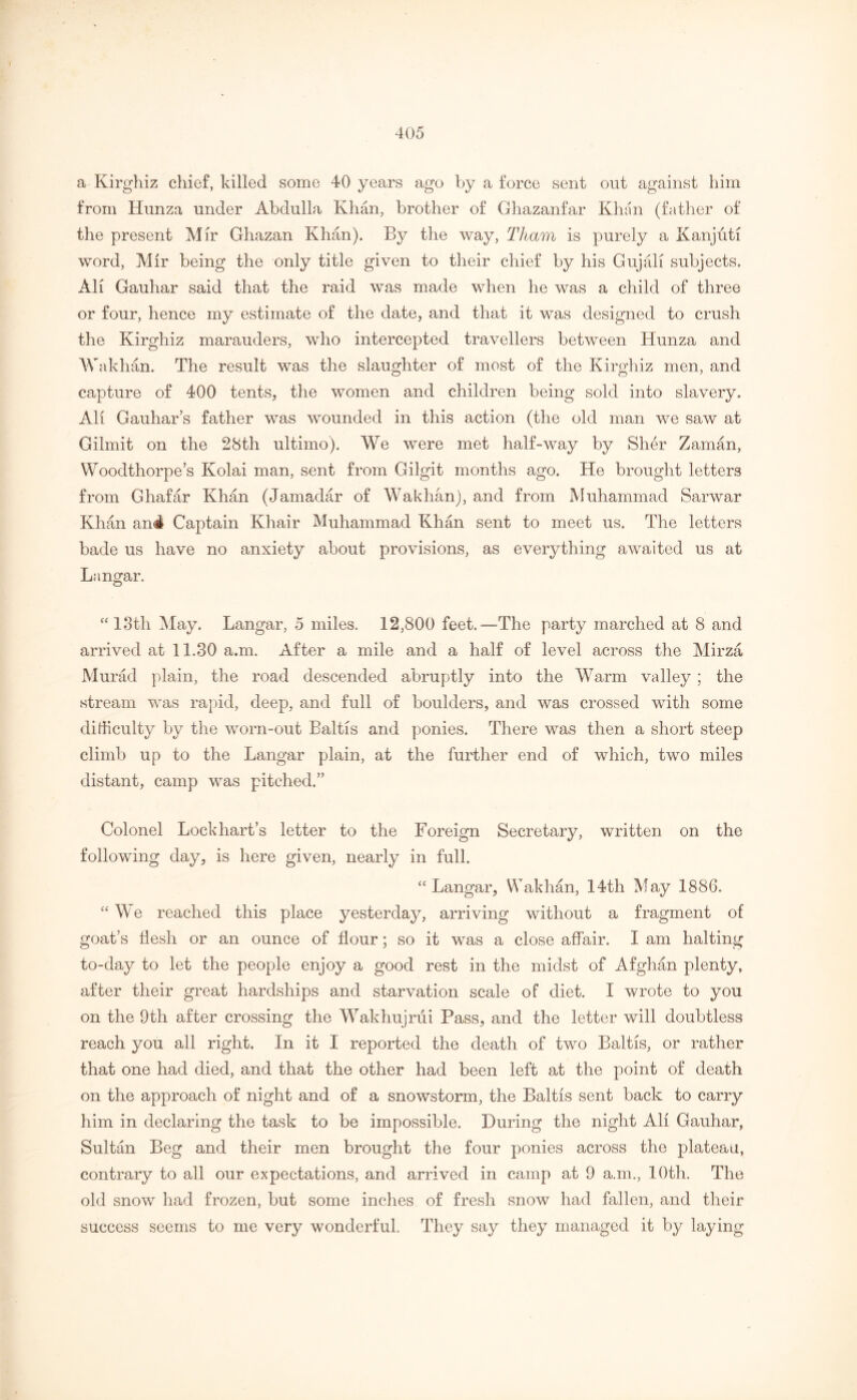 a Kirghiz chief, killed some 40 years ago by a force sent out against him from Hunza under Abdulla Khan, brother of Ghazanfar Khan (father of the present Mir Ghazan Khan). By the way, Tham is purely a Kanjutl word, Mir being the only title given to their chief by his Gujali subjects. Ah Gauhar said that the raid was made when he was a child of three or four, hence my estimate of the date, and that it was designed to crush the Kirghiz marauders, who intercepted travellers between Hunza and Wakhan. The result was the slaughter of most of the Kirghiz men, and capture of 400 tents, the women and children being sold into slavery. All Gauhar’s father was wounded in this action (the old man we saw at Gilmit on the 28th ultimo). We were met half-way by Sher Zaman, Wooclthorpe’s Kolai man, sent from Gilgit months ago. He brought letters from Ghafar Khan (Jamadar of Wakhan), and from Muhammad Sarwar Khan an4 Captain Khair Muhammad Khan sent to meet us. The letters bade us have no anxiety about provisions, as everything awaited us at Langar. “13th May. Langar, 5 miles. 12,800 feet.—The party marched at 8 and arrived at 11.30 a.m. After a mile and a half of level across the Mirza Murad plain, the road descended abruptly into the Warm valley ; the stream was rapid, deep, and full of boulders, and was crossed with some difficulty by the worn-out Baltis and ponies. There was then a short steep climb up to the Langar plain, at the further end of which, two miles distant, camp was pitched.” Colonel Lockhart’s letter to the Foreign Secretary, written on the following day, is here given, nearly in full. “Langar, Wakhan, 14th May 1886. “ We reached this place yesterday, arriving without a fragment of goat’s flesh or an ounce of flour; so it was a close affair. I am halting to-day to let the people enjoy a good rest in the midst of Afghan plenty, after their great hardships and starvation scale of diet. I wrote to you on the 9th after crossing the Wakhujrui Pass, and the letter will doubtless reach you all right. In it I reported the death of two Baltis, or rather that one had died, and that the other had been left at the point of death on the approach of night and of a snowstorm, the Baltis sent back to carry him in declaring the task to be impossible. During the night All Gauhar, Sultan Beg and their men brought the four ponies across the plateau, contrary to all our expectations, and arrived in camp at 9 a.m., 10th. The old snow had frozen, but some inches of fresh snow had fallen, and their success seems to me very wonderful. They say they managed it by laying