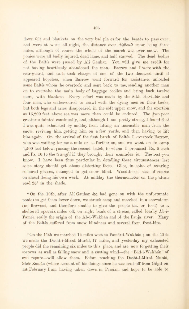 down felt and blankets on the very bad pla es for the beasts to pass over, and were at work all night, the distance over difficult snow being three miles, although of course the whole of the march was over snow. The ponies were all badly injured, dead lame, and half starved. The dead bodies of the Baltis were passed by All Gauhar. You will give me credit for not having heartlessly abandoned the man. Barrow and I were with the rear-guard, and ea h took charge of one of the two deceased until it appeared hopeless, when Barrow went forward for assistance, unloaded some Baltis whom he overtook and sent back to me, sending another man on to overtake the main body of baggage coolies and bring back twelve more, with blankets. Every effort was made by the Sikh Havildar and four men, who endeavoured to crawl with the dying men on their backs, but both legs and arms disappeared in the soft upper snow, and the exertion at 16,200 feet above sea was more than could be endured. The two poor creatures fainted continually, and, although I am pretty strong, I found that I was quite exhausted by midday from lifting an insensible man from the snow, reviving him, getting him on a few yards, and then having to lift him again. On the arrival of the first batch of Baltis I overtook Barrow, who was waiting for me a mile or so further on, and we went on to camp 1,500 feet below, passing the second batch, to whom I promised Rs. 5 each and Rs. 10 to the trangfd if they brought their comrades in. The rest you know. I have been thus particular in detailing these circumstances lest some story should get about distorting facts. Giles, in spite of wearing coloured glasses, managed to get snow blind. Woodthorpe was of course on ahead doing his own work. At midday the thermometer on the plateau read 26° in the shade. “ On the 10th, after All Gauhar &c. had gone on with the unfortunate ponies to get them lower down, we struck camp and marched in a snowstorm (no firewood, and therefore unable to give the people tea or food) to a shelteied spot six miles off, on right bank of a stream, called locally Ab-i- Pamer, really the origin of the Ab-i-Wakhan and of the Panja river. Many of the Baltis suffered from snow blindness and several from frost-bite. “On the 11th we marched 14 miles west to Pamer-i-Wakhan ; on the 12th we made the Dasht-i-Mirza Murad, 17 miles, and yesterday my exhausted people did the remaining six miles to this place, and are now forgetting their sorrows as well as falling snow and a cutting wind—-the ‘ Bad-i-Wakhan ’ of o o evil repute—will allow them. Before reaching the Dasht-i-Mirza Murad, Slier Zaman (whose account of his doings since he was sent off from Gilgit on