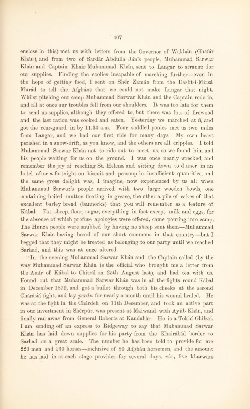 enclose in this) met us with letters from the Governor of Wakhan (Ghafar Khan), and from two of Sardar Abdulla Jan’s people. Muhammad Sarwar Khan and Captain Khair Muhammad Khan, sent to Langar to arrange for our supplies. Finding the coolies incapable of marching further—even in the hope of getting food, I sent on Sher Zaman from the Dasht-i-Mirzd Murad to tell the Afghans that we could not make Langar that night. Whilst pitching our camp Muhammad Sarwar Khan and the Captain rode in, and all at once our troubles fell from our shoulders. It was too late for them to send us supplies, although they offered to, but there was lots of firewood and the last ration was cooked and eaten. Yesterday we marched at 8, and got the rear-guard in by 11.30 a.m. Four saddled ponies met us two miles from Langar, and we had our first ride for many days. My own beast perished in a snow-drift, as you know, and the others are all cripples. I told Muhammad Sarwar Khan not to ride out to meet us, so we found him and his people waiting for us on the ground. I was once nearly wrecked, and remember the joy of reaching St. Helena and sitting down to dinner in an hotel after a fortnight on biscuit and peasoup in insufficient quantities, and the same gross delight was, I imagine, now experienced by us all when Muhammad Sarwar’s people arrived with two large wooden bowls, one containing boiled mutton floating in grease, the other a pile of cakes of that excellent barley bread (bannocks) that you will remember as a feature of Kabal. Fat sheep, flour, sugar, everything in fact except milk and eggs, for the absence of which profuse apologies were offered, came pouring into camp. The Hunza people were snubbed by having no sheep sent them—Muhammad Sarwar Khan having heard of our short commons in that country—but I begged that they might be treated as belonging to our party until we reached Sarliad, and this was at once altered. “ In the evening Muhammad Sarwar Khan and the Captain called (by the way Muhammad Sarwar Khan is the official who brought me a letter from the Amir of Kabal to Chitral on 25th August last), and had tea with us. Found out that Muhammad Sarwar Khan was in all the fights round Kabal in December 1879, and got a bullet through both his cheeks at the second Charasia fight, and lay perdu for nearly a month until his wound healed. He was at the fight in the Chardeh on 11th December, and took an active part in our investment in Sherpur, was present at Maiwand with Ayiib Khan, and finally ran away from General Koberts at Kandahar. He is a Tokbi Ghilzai. I am sending off an express to Ridgeway to say that Muhammad Sarwar Khan has laid down supplies for his party from the Khairabad border to Sarhad on a great scale. The number he has been told to provide for are 220 men and 160 horses—inclusive of 80 Afghan horsemen, and the amount he has laid in at each stage provides for several da^s, viz., five kharwars