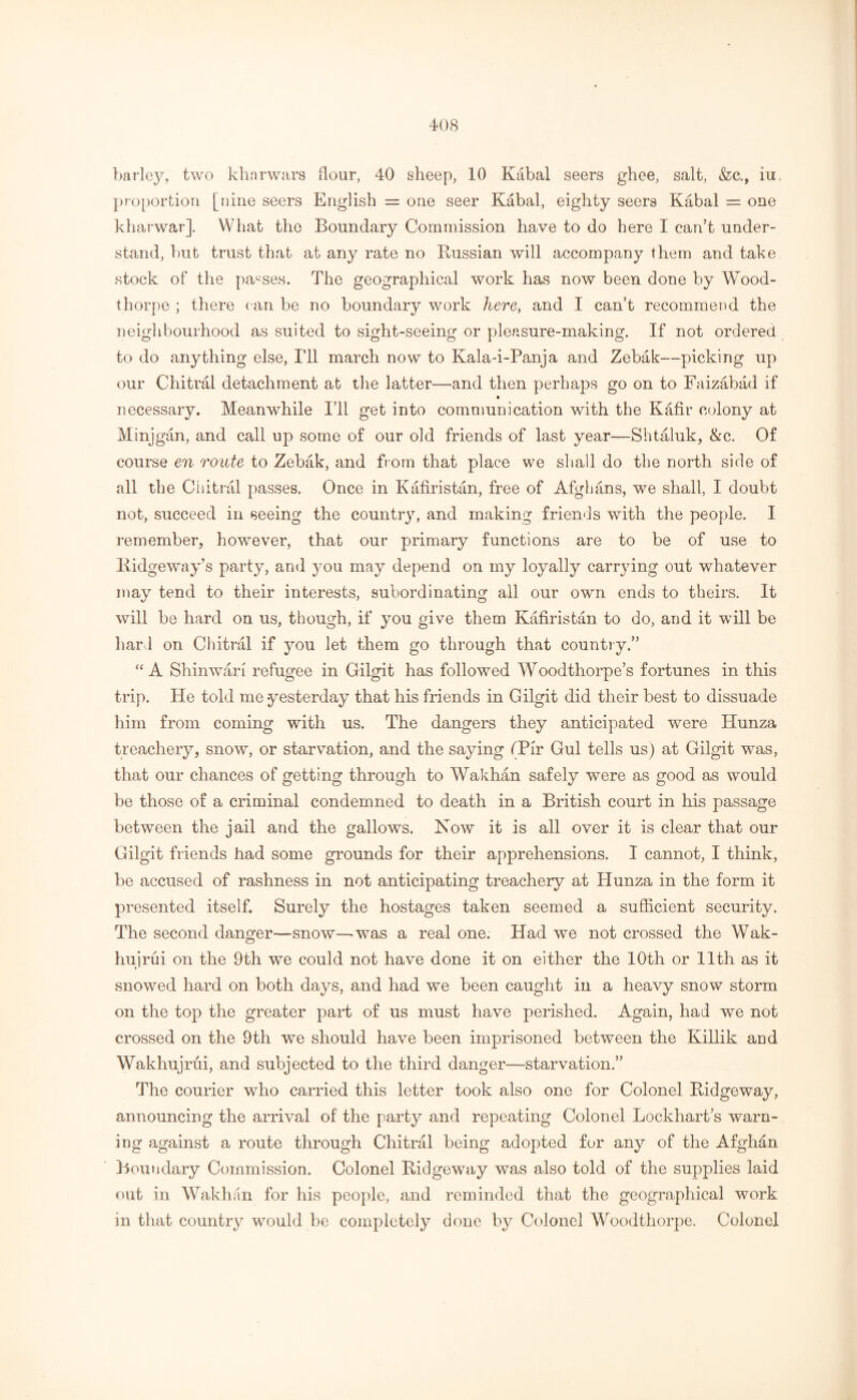 barley, two kharwars flour, 40 sheep, 10 Kabal seers ghee, salt, &c., iu proportion [nine seers English = one seer Kabal, eighty seers Kabal = one kharwar]. What the Boundary Commission have to do here I can’t under- stand, but trust that at any rate no Russian will accompany them and take stock of the parses. The geographical work has now been done by Wood- thorpe ; there can be no boundary work here, and I can’t recommend the neighbourhood as suited to sight-seeing or pleasure-making. If not ordered to do anything else, I’ll march now to Kala-i-Panja and Zebak—picking up our Chitral detachment at the latter—and then perhaps go on to Faizabad if necessary. Meanwhile I’ll get into communication with the Kafir colony at Minjgan, and call up some of our old friends of last year—Shtaluk, &c. Of course en route to Zebak, and from that place we shall do the north side of all the Chitral passes. Once in Kafiristan, free of Afghans, we shall, I doubt not, succeed in seeing the country, and making friends with the people. I remember, however, that our primary functions are to be of use to Ridgeway’s party, and you may depend on my loyally carrying out whatever may tend to their interests, subordinating all our own ends to theirs. It will be hard on us, though, if you give them Kafiristan to do, and it will be hard on Chitral if you let them go through that country.” “ A Shin war! refugee in Gilgit has followed W oodthorpe’s fortunes in this trip. He told me yesterday that his friends in Gilgit did their best to dissuade him from coming with us. The dangers they anticipated were Hunza treachery, snow, or starvation, and the saying (Pir Gul tells us) at Gilgit was, that our chances of getting through to Wakhan safely were as good as would be those of a criminal condemned to death in a British court in his passage between the jail and the gallows. Now it is all over it is clear that our Gilgit friends had some grounds for their apprehensions. I cannot, I think, be accused of rashness in not anticipating treachery at Hunza in the form it presented itself. Surely the hostages taken seemed a sufficient security. The second danger—snow—-was a real one. Had we not crossed the Wak- hujrui on the 9th we could not have done it on either the 10th or 11th as it snowed hard on both days, and had we been caught in a heavy snow storm on the top the greater part of us must have perished. Again, had we not crossed on the 9th we should have been imprisoned between the Killik and Wakhujrui, and subjected to the third danger—starvation.” The courier who carried this letter took also one for Colonel Ridgeway, announcing the arrival of the party and repeating Colonel Lockhart’s warn- ing against a route through Chitral being adopted for any of the Afghdn Boundary Commission. Colonel Ridgeway was also told of the supplies laid out in Wakhan for his people, and reminded that the geographical work in that country would be completely done by Colonel Woodthorpe. Colonel