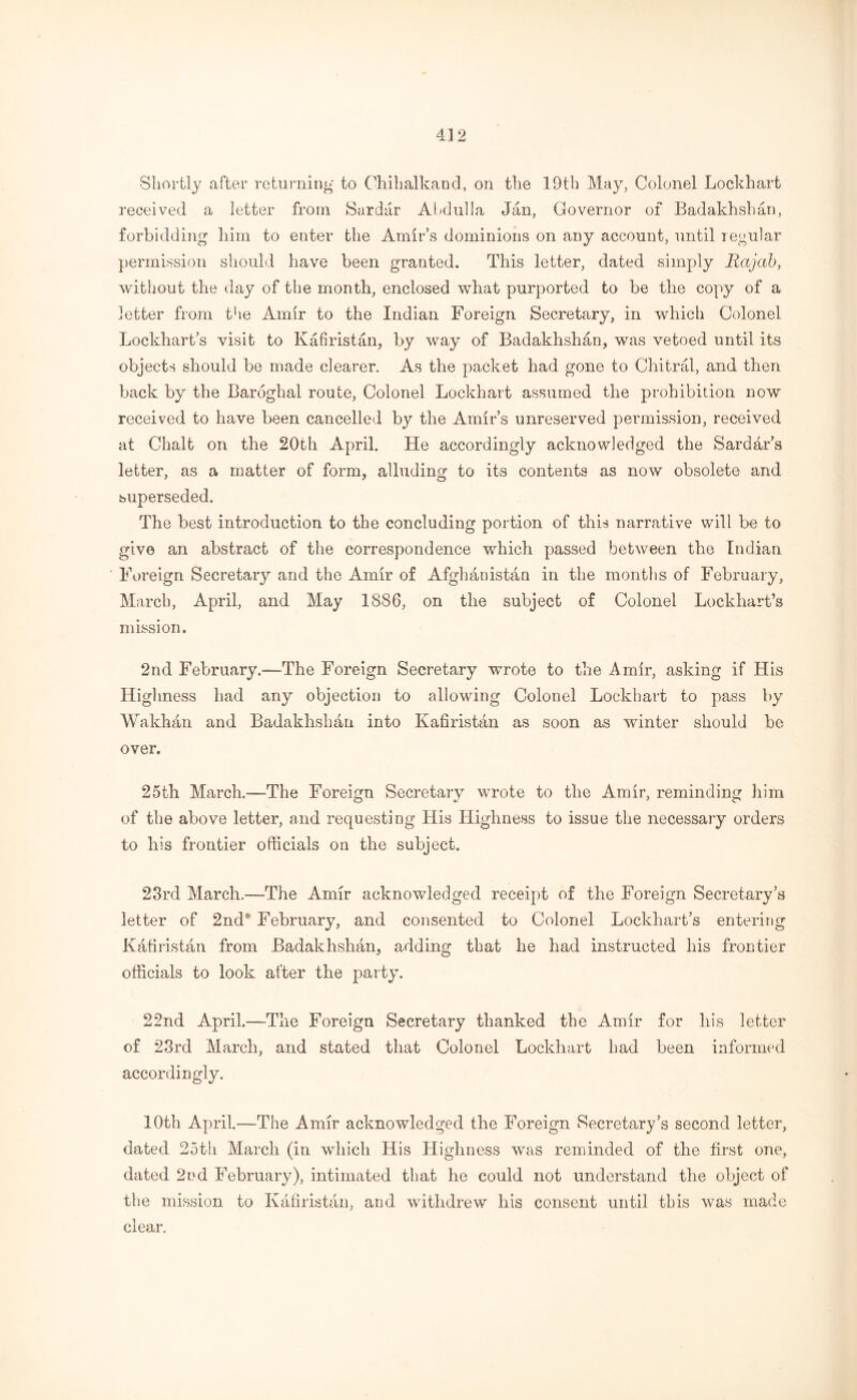 Shortly after returning to Chihalkand, on the 19th May, Colonel Lockhart received a letter from Sardiir Abdulla Jan, Governor of Badakhshan, forbidding him to enter the Amir’s dominions on any account, until regular permission should have been granted. This letter, dated simply Rajah, without the day of the month, enclosed what purported to be the copy of a letter from the Amir to the Indian Foreign Secretary, in which Colonel Lockhart’s visit to Kafiristan, by way of Badakhshan, was vetoed until its objects should be made clearer. As the packet had gone to Chitral, and then back by the Baroghal route, Colonel Lockhart assumed the prohibition now received to have been cancelled by the Amir’s unreserved permission, received at Chalt on the 20th April. He accordingly acknowledged the Sardar’s letter, as a matter of form, alluding to its contents as now obsolete and superseded. The best introduction to the concluding portion of this narrative will be to give an abstract of the correspondence which passed between the Indian Foreign Secretary and the Amir of Afghanistan in the months of February, March, April, and May 1886, on the subject of Colonel Lockhart’s mission. 2nd February.-—The Foreign Secretary wrote to the Amir, asking if His Highness had any objection to allowing Colonel Lockhart to pass by Wakhan and Badakhshan into Kafiristan as soon as winter should be over. 25th March.—The Foreign Secretary wrote to the Amir, reminding him of the above letter, and requesting His Highness to issue the necessary orders to his frontier officials on the subject. 23rd March.—The Amir acknowledged receipt of the Foreign Secretary’s letter of 2nd4, February, and consented to Colonel Lockhart’s entering Kafiristan from Badakhshan, adding that he had instructed his frontier officials to look after the party. 22nd April.—The Foreign Secretary thanked the Amir for his letter of 23rd March, and stated that Colonel Lockhart had been informed accordingly. 10th April.—The Amir acknowledged the Foreign Secretary’s second letter, dated 25th March (in which His Highness was reminded of the first one, dated 2nd February), intimated that he could not understand the object of the mission to Kafiristan, and withdrew his consent until this was made clear.