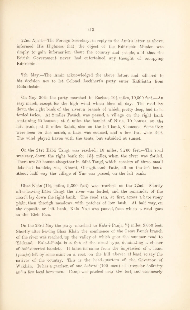 22nd April—The Foreign Secretary, in reply to the Amir’s letter as above, informed His Highness that the object of the Kfifiristan Mission was simply to gain information about the country and people, and that the British Government never had entertained any thought of occupying Kafiristan. 7th May.—The Amir acknowledged the above letter, and adhered to his decision not to let Colonel Lockhart’s party enter Kafiristfin from Badakhshan. On May 20th the party marched to Rachao, 10-| miles, 10,500 feet.—An easy march, except for the high wind which blew all day. The road lav down the right bank of the river, a branch of which, pretty deep, had to be forded twice. At 2 miles Patuch was passed, a village on the right bank containing 20 houses; at 6 miles the hamlet of Niris, 10 houses, on the left bank; at 9 miles Rakot, also on the left bank, 8 houses. Borne ibex were seen on this march, a hare was coursed, and a few teal were shot. The wind played havoc with the tents, but subsided at sunset. On the 21st Babfi Tangi was reached; 18 miles, 9,700 feet.-—The road was easy, down the right bank for 13 J miles, when the river was forded. There are 30 houses altogether in Baba Tangi, which consists of three small detached hamlets, viz., Kharat, Ghazgit and Patir, all on the left bank About half way the village of Yur was passed, on the left bank. Ghaz Khan (14J miles, 9,300 feet) was reached on the 22nd. Shortly after leaving Baba Tangi the river was forded, and the remainder of the march lay down the right bank. The road ran, at first, across a bare stony plain, then through meadows, with patches of low bush. At half way, on the opposite or left bank, Kala Yost was passed, from which a road goes to the Rich Pass. On the 23rd May the party marched to Kala-i-Panja, 7? miles, 9,050 feet. Shortly after leaving Ghaz Khan the confluence of the Great Pamdr branch of the river was reached, up the valley of which goes the summer road to Yarkand. Kala-i-Panja is a foit of the usual type, dominating a cluster of half-deserted hamlets. It takes its name from the impression of a hand (panja) left by some saint on a rock on the hill above; at least, so say the natives of the country. This is the head-quarters of the Governor of Wakh&n. It has a garrison of one bahrak (100 men) of irregular infantry and a few local horsemen. Camp was pitched near the fort, and was nearly