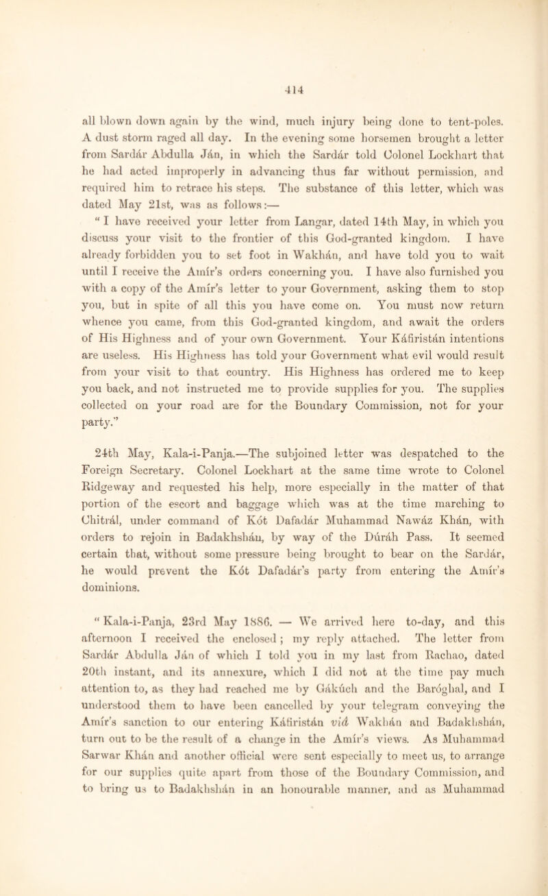 all blown down again by the wind, much injury being done to tent-poles. A dust storm raged all day. In the evening some horsemen brought a letter from Sarddr Abdulla Jffin, in which the Sarddr told Colonel Lockhart that he had acted improperly in advancing thus far without permission, and required him to retrace his steps. The substance of this letter, which was dated May 21st, was as follows:—- “ I have received your letter from Langar, dated 14th May, in which you discuss your visit to the frontier of this God-granted kingdom. I have already forbidden you to set foot in Wakhan, and have told you to wait until I receive the Amir’s orders concerning you. I have also furnished you with a copy of the Amir's letter to your Government, asking them to stop you, but in spite of all this you have come on. You must now return whence you came, from this God-granted kingdom, and await the orders of His Highness and of your own Government. Your Kafiristan intentions are useless. His Highness has told your Government what evil would result from your visit to that country. His Highness has ordered me to keep you back, and not instructed me to provide supplies for you. The supplies collected on your road are for the Boundary Commission, not for your party.*’ 24th May, Kala-i-Panja.-—The subjoined letter was despatched to the Foreign Secretary. Colonel Lockhart at the same time wrote to Colonel Ridgeway and requested his help, more especially in the matter of that portion of the escort and baggage which was at the time marching to Chitral, under command of Kot Dafadar Muhammad Nawdz Khan, with orders to rejoin in Badakhshan, by way of the Durah Pass. It seemed certain that, without some pressure being brought to bear on the Sardar, he would prevent the Kot Dafadar’s party from entering the Amir’s dominions. “ Kala-i-Panja, 23rd May 1886. — We arrived here to-day* and this afternoon I received the enclosed ; my reply attached. The letter from Sardar Abdulla Jan of which I told you in my last from Rachao, dated 20th instant, and its annexure, which I did not at the time pay much attention to, as they had reached me by Gakiich and the Baroglial, and I understood them to have been cancelled by your telegram conveying the Amir’s sanction to our entering Kdfirist&n vid Wakhdn and Badakhshdn, turn out to be the result of a change in the Amir’s views. As Muhammad Sarwar KHn and another official were sent especially to meet us, to arrange for our supplies quite apart from those of the Boundary Commission, and to bring us to Badakhslnin in an honourable manner, and as Muhammad