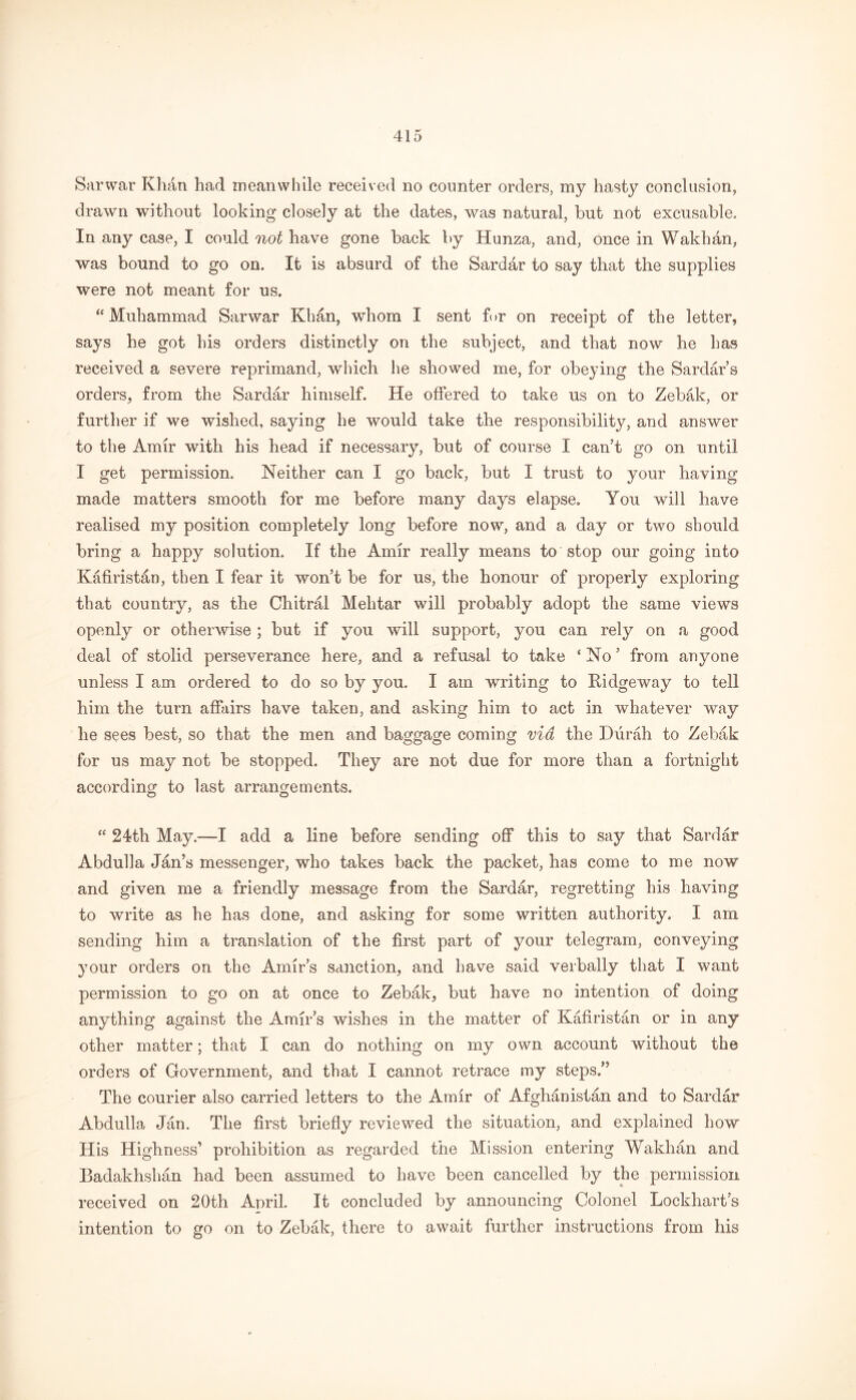 Sarwar Khan had meanwhile received no counter orders, my hasty conclusion, drawn without looking closely at the dates, was natural, but not excusable. In any case, I could not have gone back by Hunza, and, once in Wakhdn, was bound to go on. It is absurd of the Sardar to say that the supplies were not meant for us. “Muhammad Sarwar Khan, whom I sent for on receipt of the letter, says he got his orders distinctly on the subject, and that now he has received a severe reprimand, which he showed me, for obeying the Sardar’s orders, from the Sardar himself. He offered to take us on to Zebak, or further if we wished, saying he would take the responsibility, and answer to the Amir with his head if necessary, but of course I can't go on until I get permission. Neither can I go back, but I trust to your having made matters smooth for me before many days elapse. You will have realised my position completely long before now, and a day or two should bring a happy solution. If the Amir really means to stop our going into Kafiristan, then I fear it won t be for us, the honour of properly exploring that country, as the Chitral Mehtar will probably adopt the same views openly or otherwise; but if you will support, you can rely on a good deal of stolid perseverance here, and a refusal to take ‘ No ’ from anyone unless I am ordered to do so by you. I am writing to Ridgeway to tell him the turn affairs have taken, and asking him to act in whatever way he sees best, so that the men and baggage coming via the Durah to Zebak for us may not be stopped. They are not due for more than a fortnight according to last arrangements. “ 24th May.—X add a line before sending off this to say that Sardar Abdulla Jan’s messenger, who takes back the packet, has come to me now and given me a friendly message from the Sardar, regretting his having to write as he has done, and asking for some written authority. I am sending him a translation of the first part of your telegram, conveying your orders on the Amirs sanction, and have said verbally that I want permission to go on at once to Zebak, but have no intention of doing anything against the Amir’s wishes in the matter of Kafiristan or in any other matter; that I can do nothing on my own account without the orders of Government, and that I cannot retrace my steps.” The courier also carried letters to the Amir of Afghanistan and to Sardar Abdulla Jan. The first briefly reviewed the situation, and explained how H is Highness’ prohibition as regarded the Mission entering Wakhan and Badakhshan had been assumed to have been cancelled by the permission received on 20th April. It concluded by announcing Colonel Lockharts intention to go on to Zebak, there to await further instructions from his