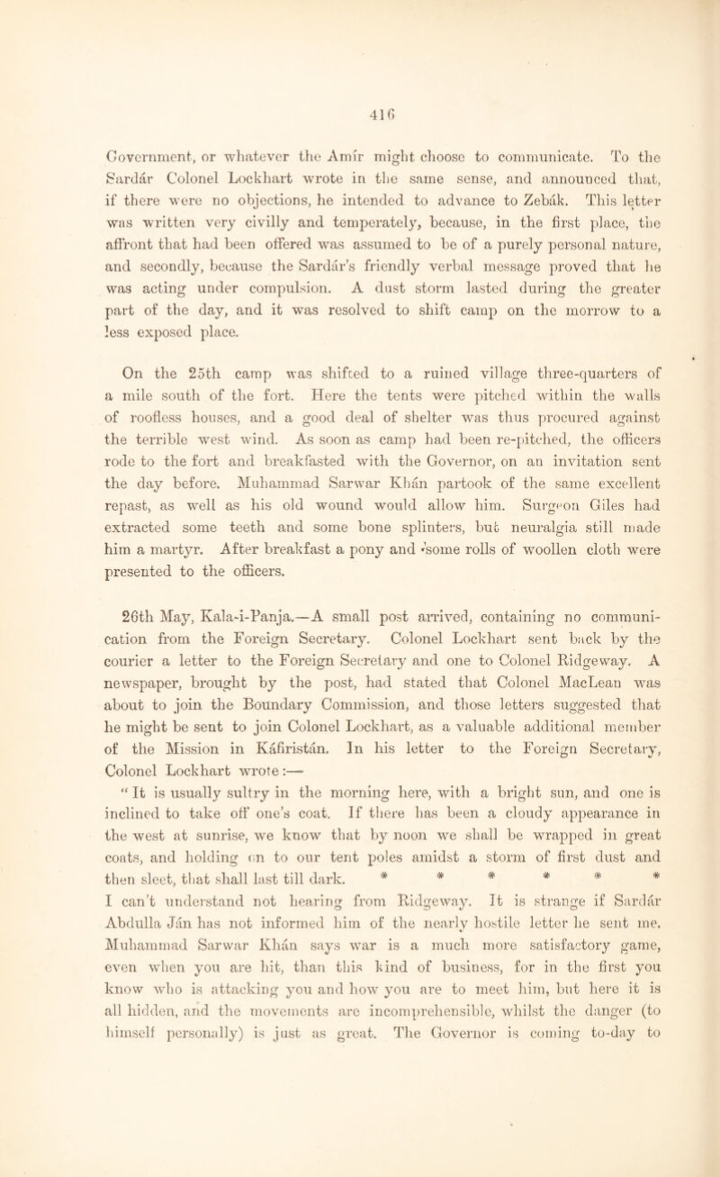 Government, or whatever the Amir might choose to communicate. To the Sardar Colonel Lockhart wrote in the same sense, and announced that, if there were no objections, he intended to advance to Zebak. This letter was written very civilly and temperately, because, in the first place, the affront that had been offered was assumed to be of a purely personal nature, and secondly, because the Sardar’s friendly verbal message proved that he was acting under compulsion. A dust storm lasted during the greater part of the day, and it was resolved to shift camp on the morrow to a less exposed place. On the 25th camp was shifted to a ruined village three-quarters of a mile south of the fort. Here the tents were pitched within the walls of roofless houses, and a good deal of shelter was thus procured against the terrible west wind. As soon as camp had been re-pitched, the officers rode to the fort and breakfasted with the Governor, on an invitation sent the day before. Muhammad Sarwar Khan partook of the same excellent repast, as well as his old wound would allow him. Surgeon Giles had extracted some teeth and some bone splinters, but neuralgia still made him a martyr. After breakfast a pony and Come rolls of woollen cloth were presented to the officers. 26th May, Kala-i-Panja.—A small post arrived, containing no communi- cation from the Foreign Secretary. Colonel Lockhart sent back by the courier a letter to the Foreign Secretary and one to Colonel Ridgeway, A newspaper, brought by the post, had stated that Colonel MacLean was about to join the Boundary Commission, and those letters suggested that he might be sent to join Colonel Lockhart, as a valuable additional member of the Mission in Kafiristan. In his letter to the Foreign Secretary, Colonel Lockhart wrote “ It is usually sultry in the morning here, with a bright sun, and one is inclined to take off one’s coat. If there has been a cloudy appearance in the west at sunrise, we know that by noon we shall be wrapped in great coats, and holding on to our tent poles amidst a storm of first dust and then sleet, that shall last till dark. * # * * * * I can’t understand not hearing from Ridgeway. It is strange if Sardar Abdulla Jan has not informed him of the nearly hostile letter he sent me. Muhammad Sarwar Khan says war is a much more satisfactory game, even when you are hit, than this kind of business, for in the first you know who is attacking you and how you are to meet him, but here it is all hidden, and the movements are incomprehensible, whilst the danger (to himself personally) is just as great. The Governor is coming to-day to