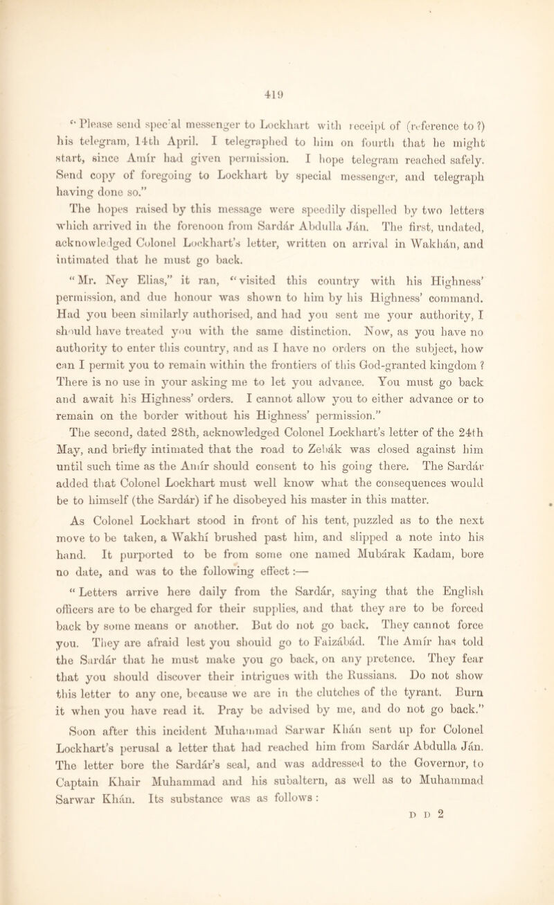 f‘ Please send special messenger to Lockhart with receipt of (reference to ?) his telegram, 14fch April. I telegraphed to him on fourth that he might start, since Amir had given permission. I hope telegram reached safely. Send copy of foregoing to Lockhart by special messenger, and telegraph having done so.” The hopes raised by this message were speedily dispelled by two letters which arrived in the forenoon from Sarddr Abdulla Jan. The first, undated, acknowledged Colonel Lockhart’s letter, written on arrival in Wakhan, and intimated that he must go back. “Mr. Ney Elias,” it ran, “ visited this country with his Highness’ permission, and due honour was shown to him by his Highness’ command. Had you been similarly authorised, and had you sent me your authority, I should have treated you with the same distinction. Now, as you have no authority to enter this country, and as I have no orders on the subject, how can I permit you to remain within the frontiers of this God-granted kingdom ? There is no use in your asking me to let you advance. You must go back and await his Highness’ orders. I cannot allow you to either advance or to remain on the border without his Highness’ permission.” The second, dated 28th, acknowledged Colonel Lockhart’s letter of the 24th May, and briefly intimated that the road to Zebak was closed against him until such time as the An dr should consent to his going there. The Sardar added that Colonel Lockhart must well know what the consequences would be to himself (the Sardar) if he disobeyed his master in this matter. As Colonel Lockhart stood in front of his tent, puzzled as to the next move to be taken, a Wakhi brushed past him, and slipped a note into his hand. It purported to be from some one named Mubarak Kadam, bore no date, and was to the following effect:—* “ Letters arrive here daily from the Sardar, saying that the English officers are to be charged for their supplies, and that they are to be forced back by some means or another. But do not go back. They cannot force you. They are afraid lest you should go to Faizabad. The Amir has told the Sardar that he must make you go back, on any pretence. They fear that you should discover their intrigues with the Russians. Do not show this letter to any one, because we are in the clutches of the tyrant. Burn it when you have read it. Pray be advised by me, and do not go back.” Soon after this incident Muhammad Sarwar Khan sent up for Colonel Lockhart’s perusal a letter that had reached him from Sardar Abdulla Jan. The letter bore the Sardar’s seal, and was addressed to the Governor, to Captain Khair Muhammad and his subaltern, as well as to Muhammad Sarwar Khan. Its substance was as follows : p i) 2