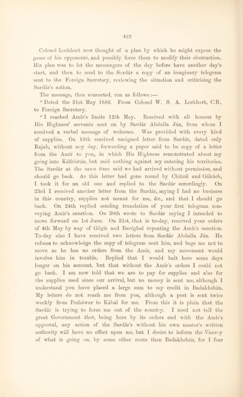 Colonel Lockhart now thought of a plan by which he might expose the game of his opponents, and possibly force them to modify their obstruction. His plan was to let the messengers of the day before have another day’s start, and then to send to the Sirdar a copy of an imaginary telegram sent to the Foreign Secretary, reviewing the situation and criticising the Sardar’s action. The message, thus concocted, ran as follows :—- “Dated the 31st May 1886. From Colonel W. S. A, Lockhart, C.B., to Foreign Secretary. “I reached Amir’s limits 12th May. Deceived with all honour by His Highness* servants sent on by Sardar Abdulla Jan, from whom I received a verbal message of welcome. Was provided with every kind of supplies. On 19th received unsigned letter from Sardar, dated only Rajab, without any day, forwarding a paper said to be copy of a letter from the Amir to you, in which His Highness remonstrated about my going into Kafiristan, but said nothing against my entering his territories. The Sardar at the same time said we had arrived without permission, and should go back. As this letter had gone round by Chitral and Gakuch, I took it for an old one and replied to the Sardar accordingly. On 23rd I received another letter from the Sardar, saying I had no business in this country, supplies not meant for me, &c., and that I should go back. On 24th replied sending translation of your first telegram con- veying Amir’s sanction. On 30th wrote to Sardar saying I intended to move forward on 1st June. On 31st, that is to-day, received your orders of 4th May by way of Giigit and Baroghal repeating the Amir’s sanction. To-day also I have received two letters from Sardar Abdulla Jan. He refuses to acknowledge the copy of telegram sent him, and begs me not to move as he has no orders from the Amir, and my movement wrould involve him in trouble. Replied that I would halt here some days longer on his account, but that without the Amir’s orders I could not go back. I am now told that we are to pay for supplies and also for the supplies used since our arrival, but no money is sent me, although I understand you have placed a large sum to my credit in Badakhshan. My letters do not reach me from you, although a post is sent twice weekly from Peshawar to Kabal for me. From this it is plain that the Sardar is trying to force me out of the country. I need not tell the great Government that, being here by its orders and with the Amir’s approval, any action of the Sardar’s without his own master’s written authority will have no effect upon me, but I desire to inform the Viceroy of what is going on, by some other route than Badakhshan, for I fear